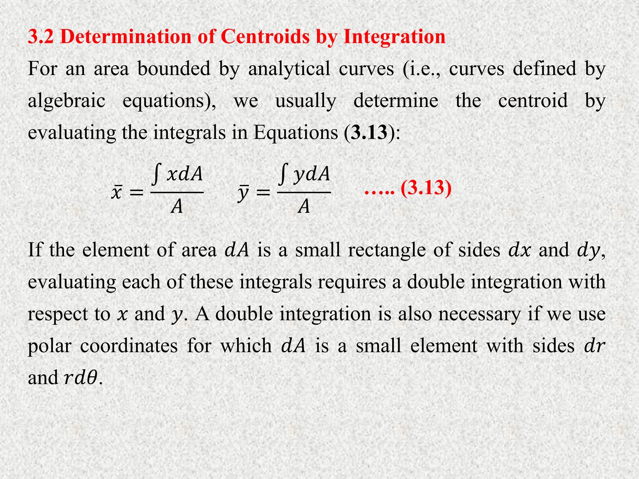 3.2 Determination of Centroids by Integration
For an area bounded by analytical curves (i.e., curves defined by
algebraic equations), we usually determine the centroid by
evaluating the integrals in Equations (3.13):
𝑥 =
𝑥𝑑𝐴
𝐴
𝑦 =
𝑦𝑑𝐴
𝐴
….. (3.13)
If the element of area 𝑑𝐴 is a small rectangle of sides 𝑑𝑥 and 𝑑𝑦,
evaluating each of these integrals requires a double integration with
respect to 𝑥 and 𝑦. A double integration is also necessary if we use
polar coordinates for which 𝑑𝐴 is a small element with sides 𝑑𝑟
and 𝑟𝑑𝜃.
 