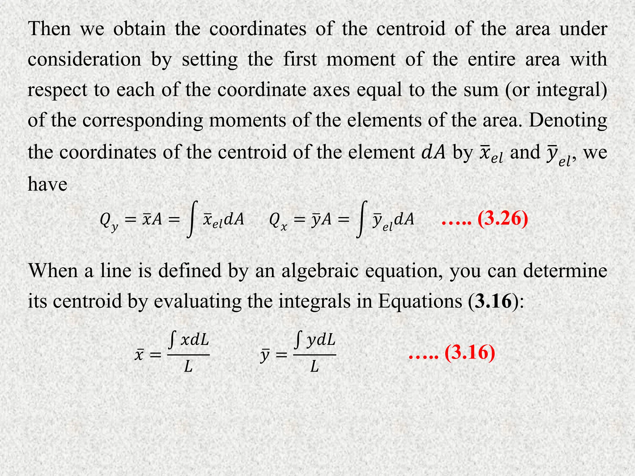 Then we obtain the coordinates of the centroid of the area under
consideration by setting the first moment of the entire area with
respect to each of the coordinate axes equal to the sum (or integral)
of the corresponding moments of the elements of the area. Denoting
the coordinates of the centroid of the element 𝑑𝐴 by 𝑥𝑒𝑙 and 𝑦𝑒𝑙
, we
have
𝑄𝑦 = 𝑥𝐴 = 𝑥𝑒𝑙𝑑𝐴 𝑄𝑥 = 𝑦𝐴 = 𝑦𝑒𝑙
𝑑𝐴 ….. (3.26)
When a line is defined by an algebraic equation, you can determine
its centroid by evaluating the integrals in Equations (3.16):
𝑥 =
𝑥𝑑𝐿
𝐿
𝑦 =
𝑦𝑑𝐿
𝐿
….. (3.16)
 