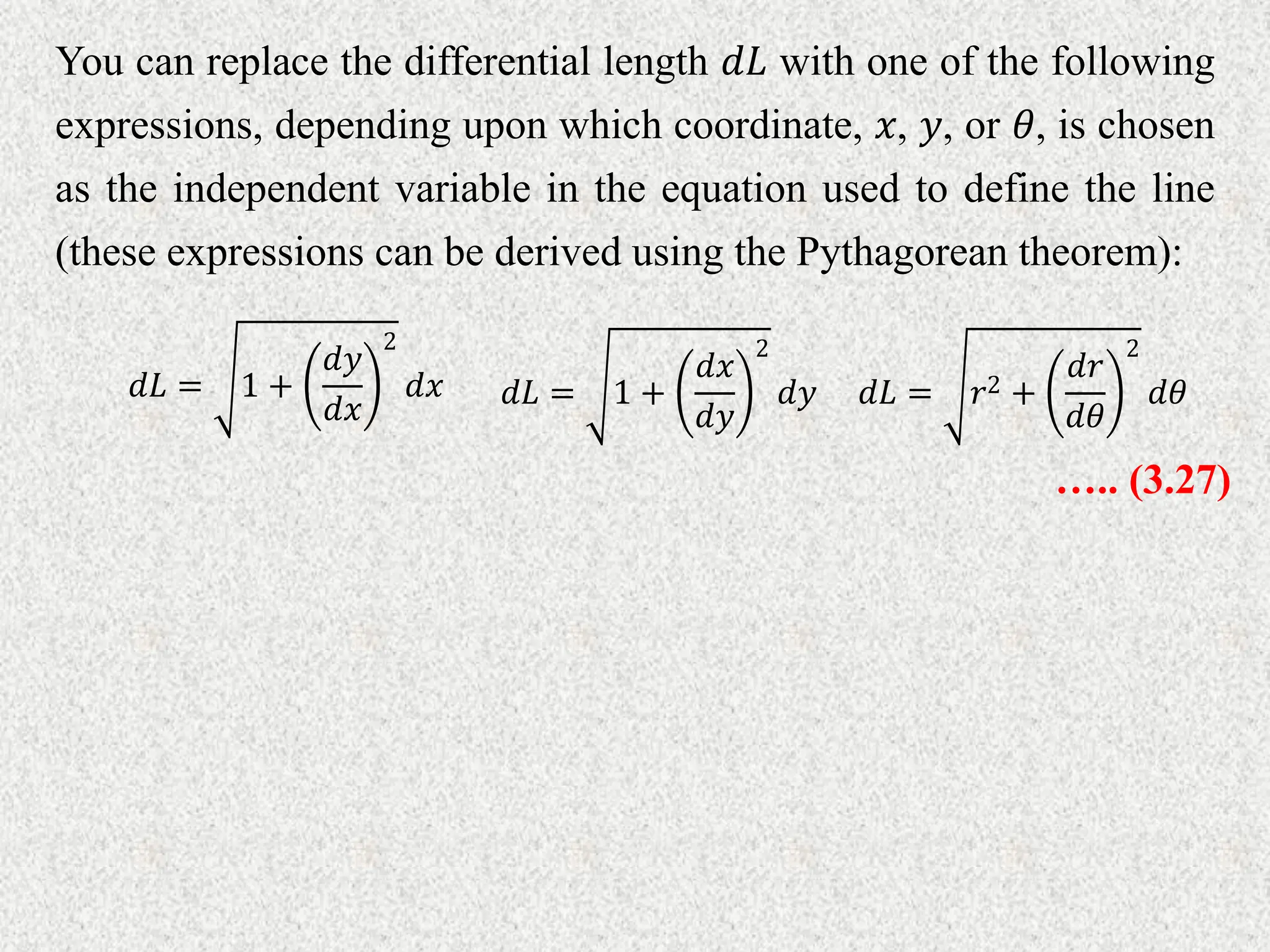 You can replace the differential length 𝑑𝐿 with one of the following
expressions, depending upon which coordinate, 𝑥, 𝑦, or 𝜃, is chosen
as the independent variable in the equation used to define the line
(these expressions can be derived using the Pythagorean theorem):
𝑑𝐿 = 1 +
𝑑𝑥
𝑑𝑦
2
𝑑𝑦
𝑑𝐿 = 1 +
𝑑𝑦
𝑑𝑥
2
𝑑𝑥 𝑑𝐿 = 𝑟2 +
𝑑𝑟
𝑑𝜃
2
𝑑𝜃
….. (3.27)
 