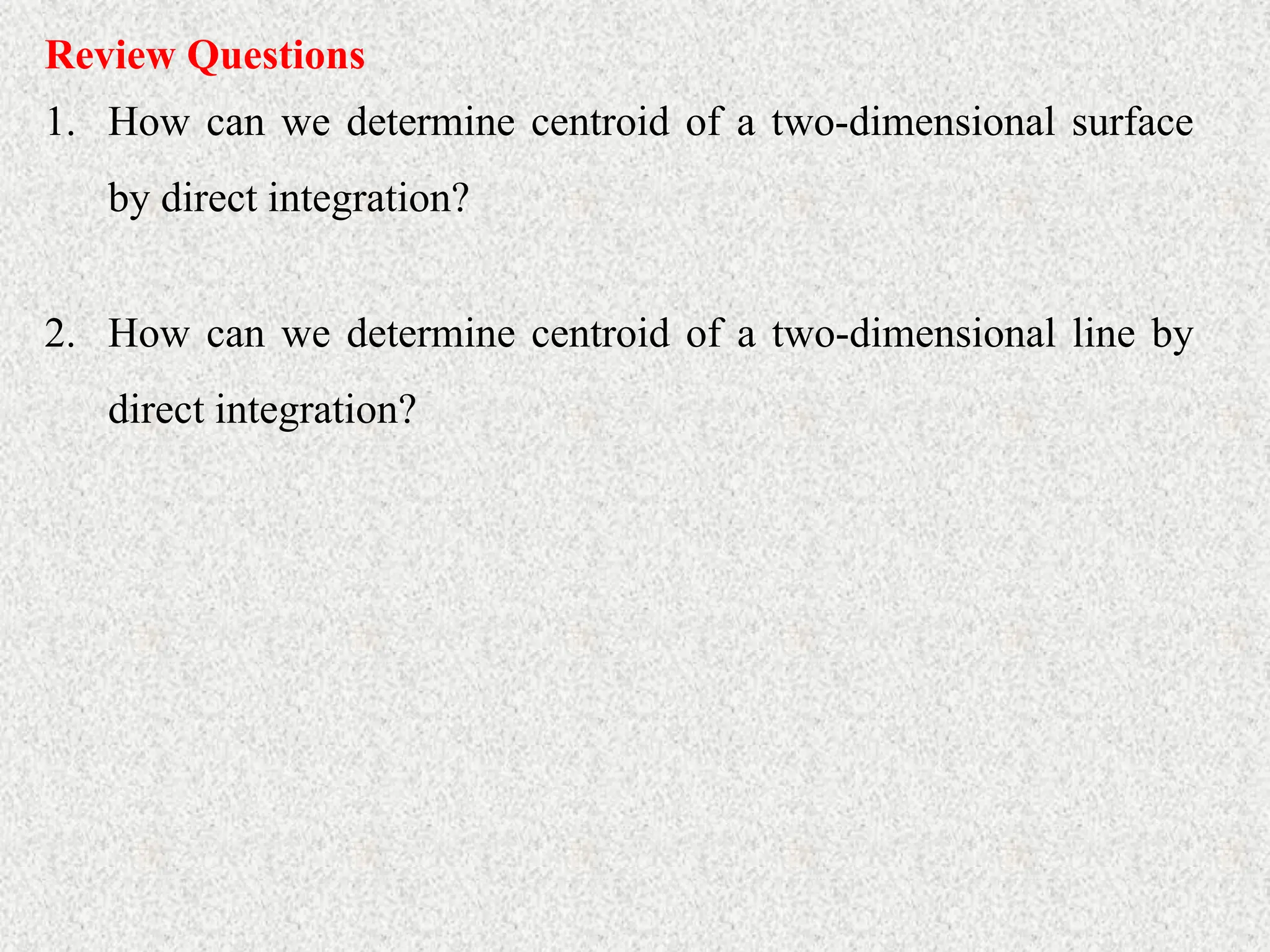 Review Questions
1. How can we determine centroid of a two-dimensional surface
by direct integration?
2. How can we determine centroid of a two-dimensional line by
direct integration?
 