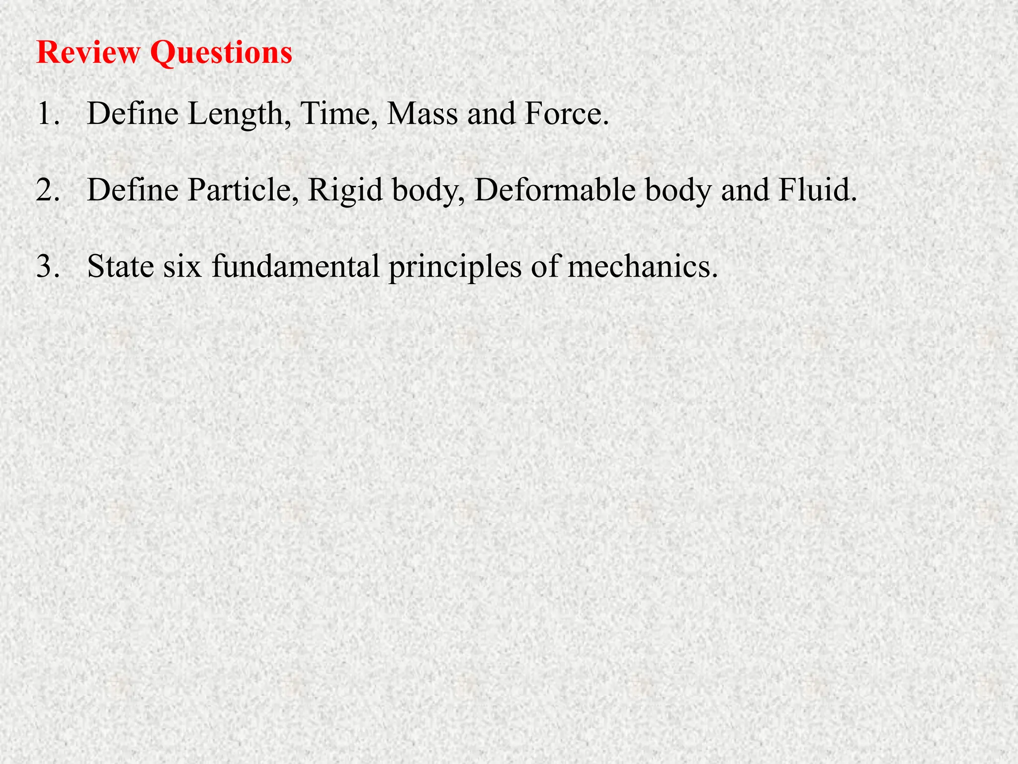 Review Questions
1. Define Length, Time, Mass and Force.
2. Define Particle, Rigid body, Deformable body and Fluid.
3. State six fundamental principles of mechanics.
 