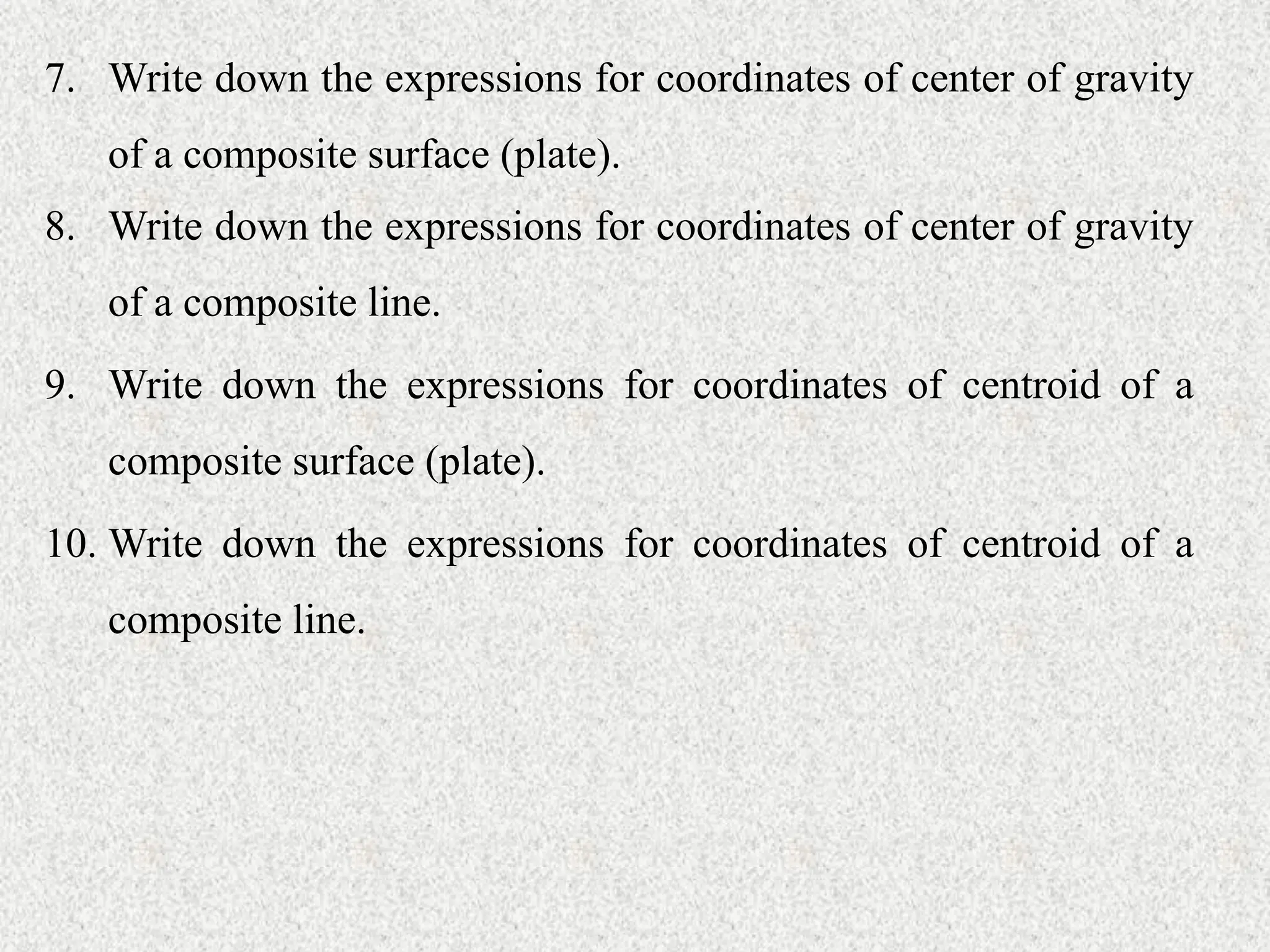 7. Write down the expressions for coordinates of center of gravity
of a composite surface (plate).
8. Write down the expressions for coordinates of center of gravity
of a composite line.
9. Write down the expressions for coordinates of centroid of a
composite surface (plate).
10. Write down the expressions for coordinates of centroid of a
composite line.
 