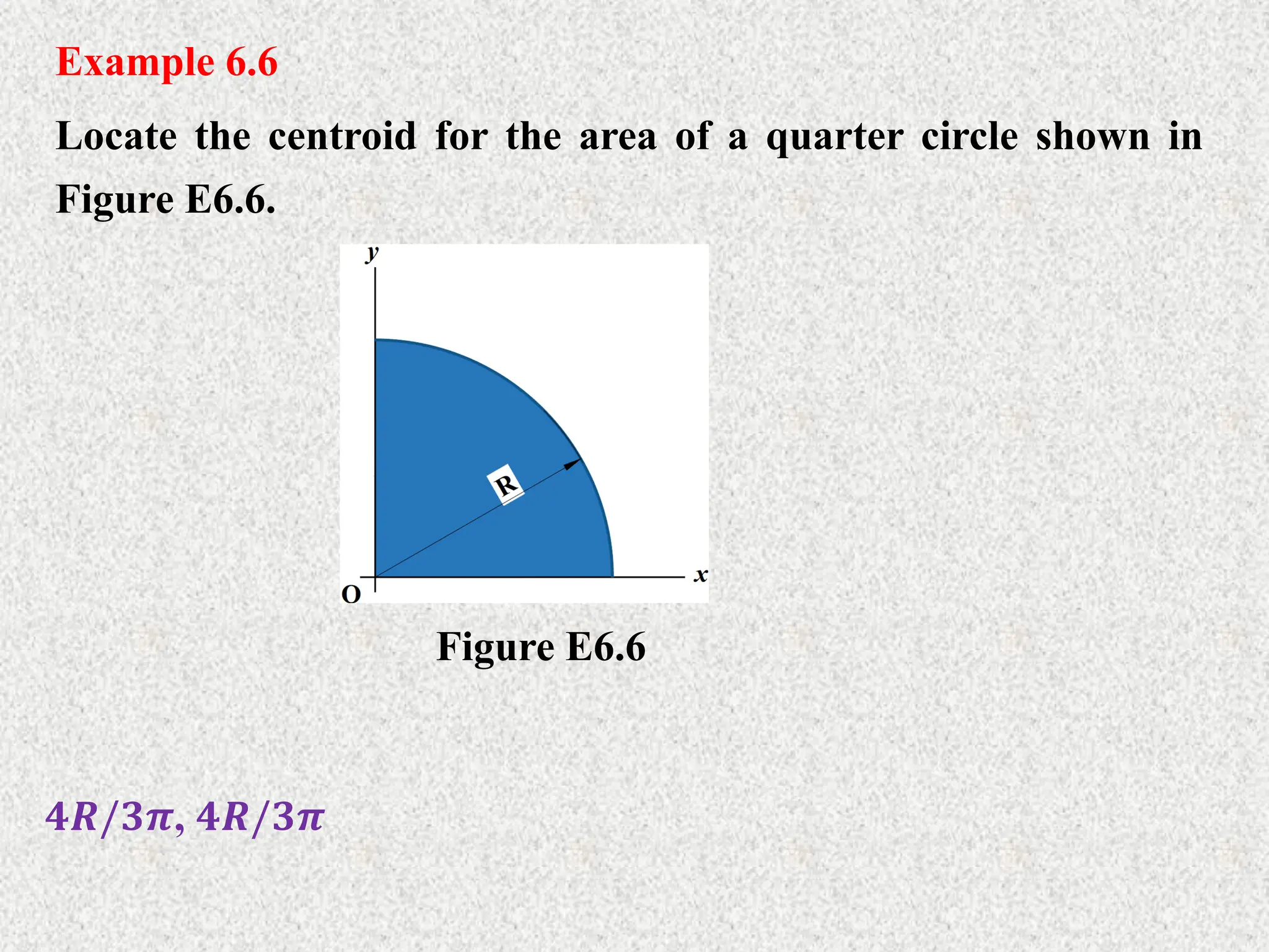 Example 6.6
Locate the centroid for the area of a quarter circle shown in
Figure E6.6.
𝟒𝑹/𝟑𝝅, 𝟒𝑹/𝟑𝝅
Figure E6.6
 