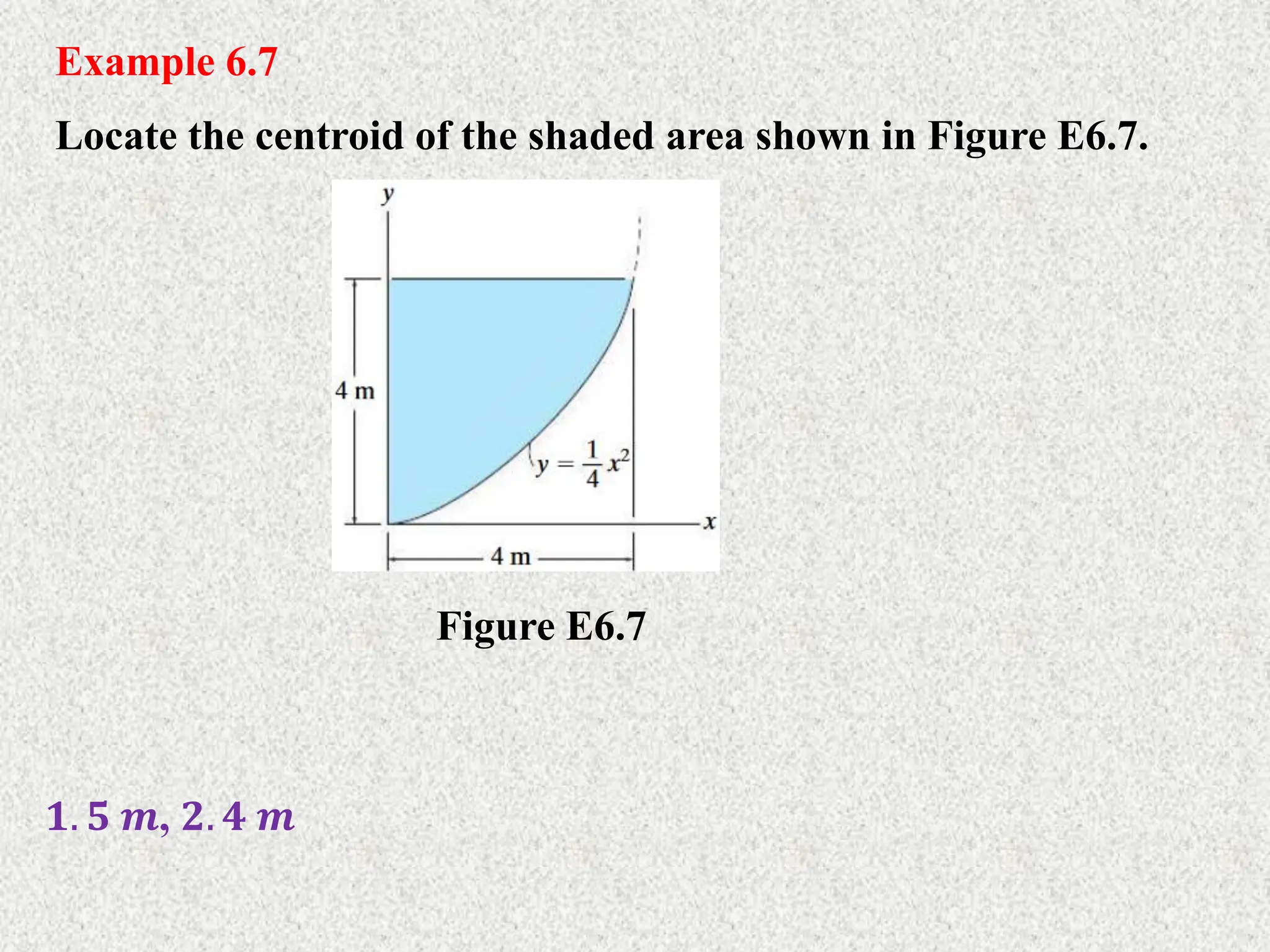 Example 6.7
Locate the centroid of the shaded area shown in Figure E6.7.
𝟏. 𝟓 𝒎, 𝟐. 𝟒 𝒎
Figure E6.7
 