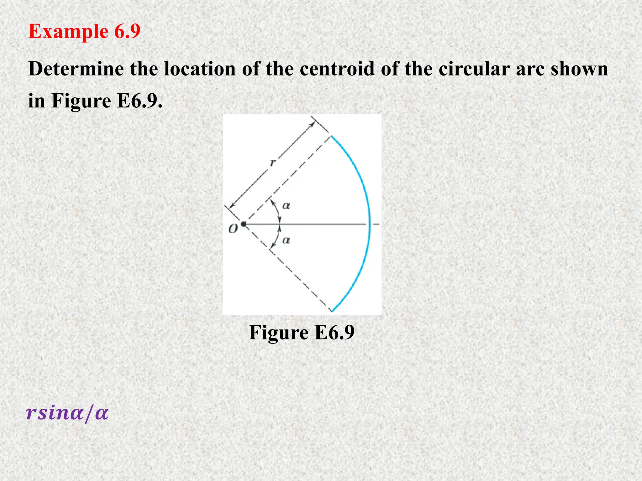 Example 6.9
Determine the location of the centroid of the circular arc shown
in Figure E6.9.
𝒓𝒔𝒊𝒏𝜶/𝜶
Figure E6.9
 