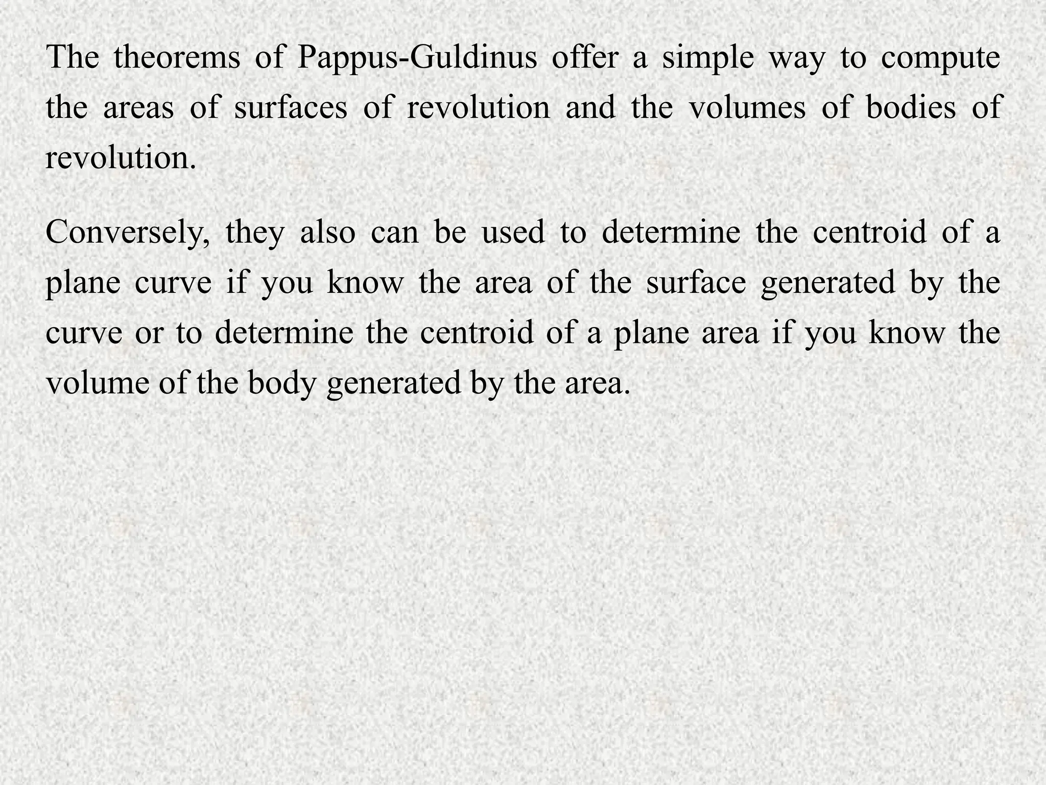 The theorems of Pappus-Guldinus offer a simple way to compute
the areas of surfaces of revolution and the volumes of bodies of
revolution.
Conversely, they also can be used to determine the centroid of a
plane curve if you know the area of the surface generated by the
curve or to determine the centroid of a plane area if you know the
volume of the body generated by the area.
 