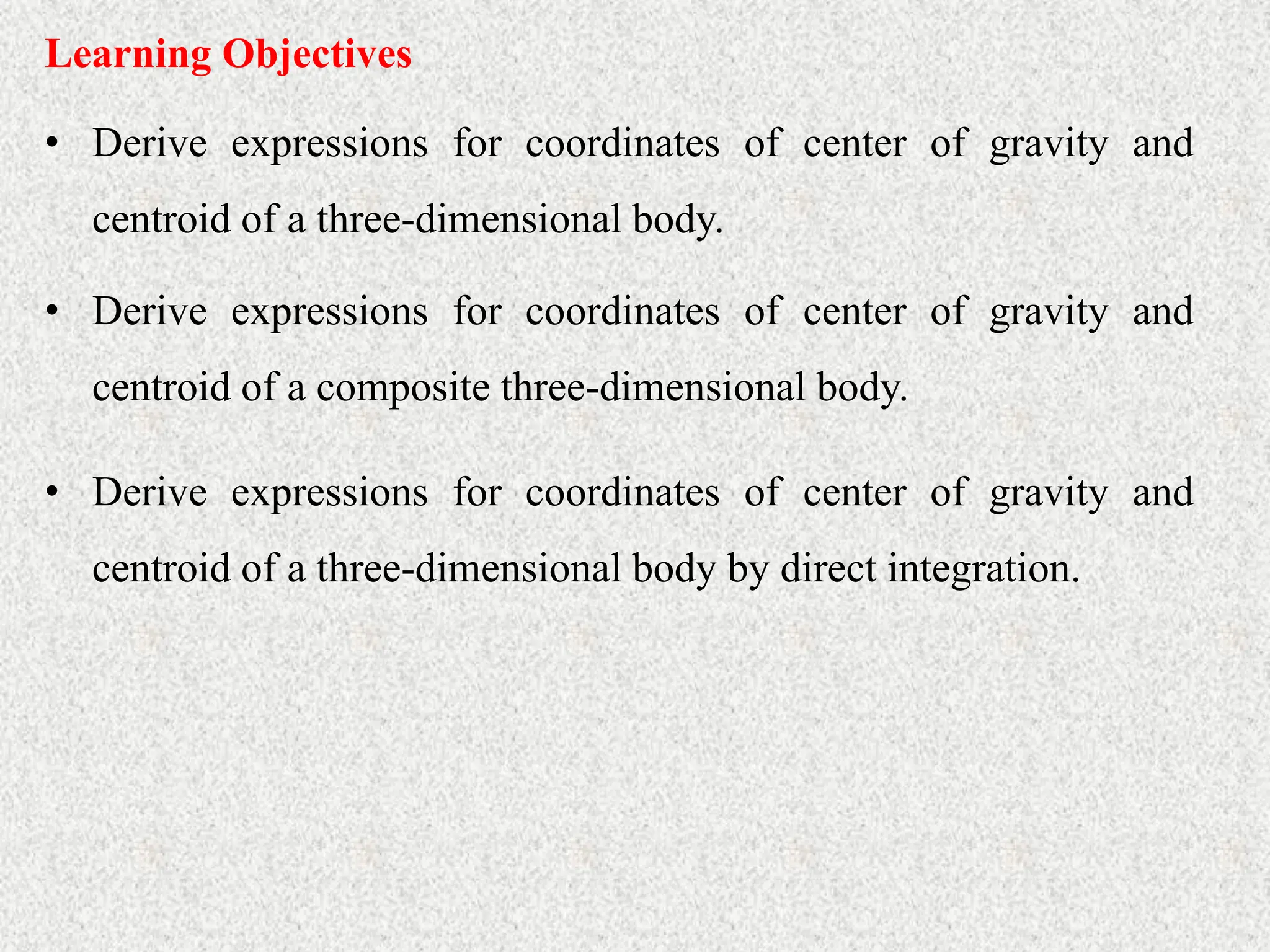 Learning Objectives
• Derive expressions for coordinates of center of gravity and
centroid of a three-dimensional body.
• Derive expressions for coordinates of center of gravity and
centroid of a composite three-dimensional body.
• Derive expressions for coordinates of center of gravity and
centroid of a three-dimensional body by direct integration.
 