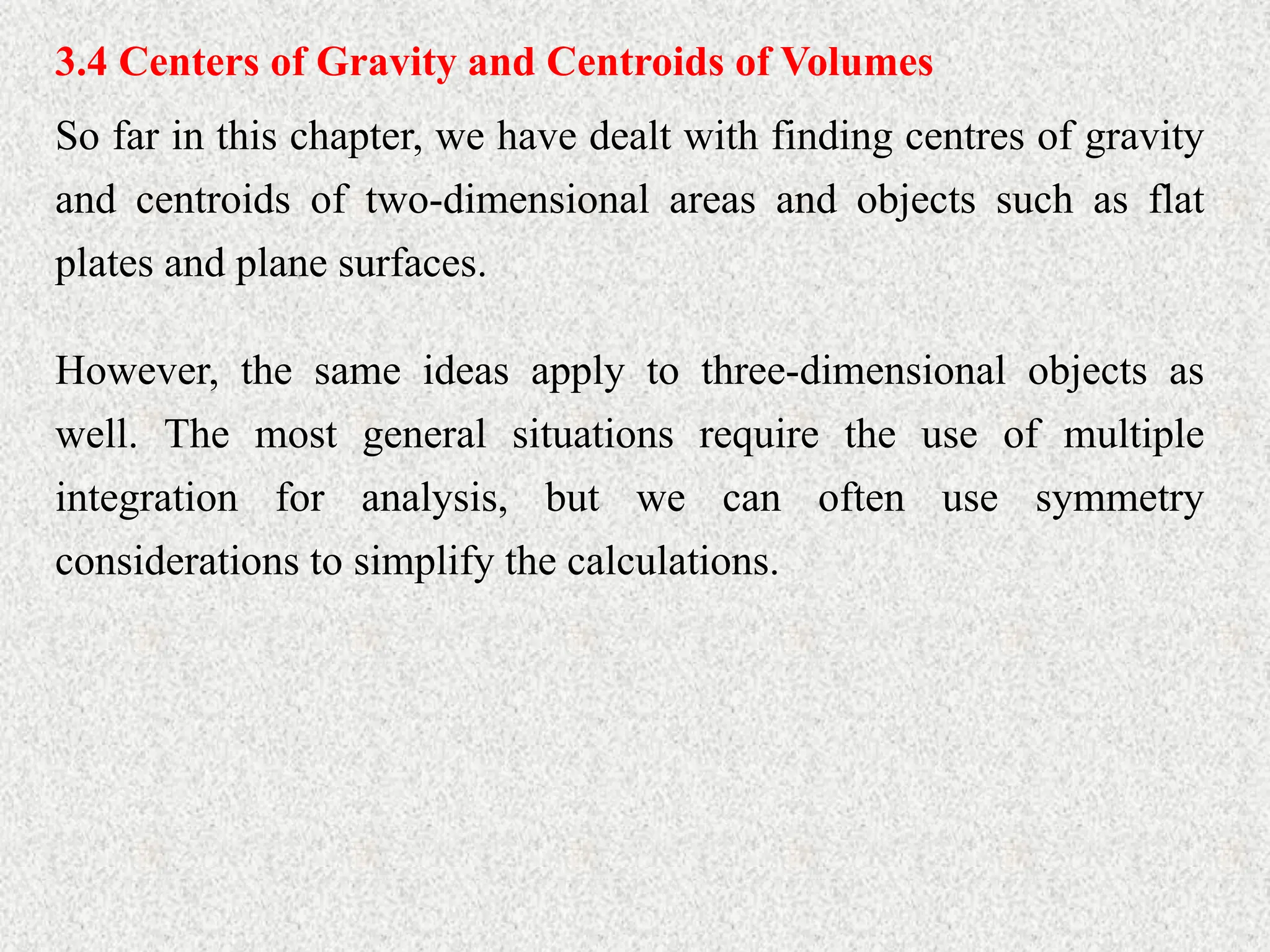 3.4 Centers of Gravity and Centroids of Volumes
So far in this chapter, we have dealt with finding centres of gravity
and centroids of two-dimensional areas and objects such as flat
plates and plane surfaces.
However, the same ideas apply to three-dimensional objects as
well. The most general situations require the use of multiple
integration for analysis, but we can often use symmetry
considerations to simplify the calculations.
 