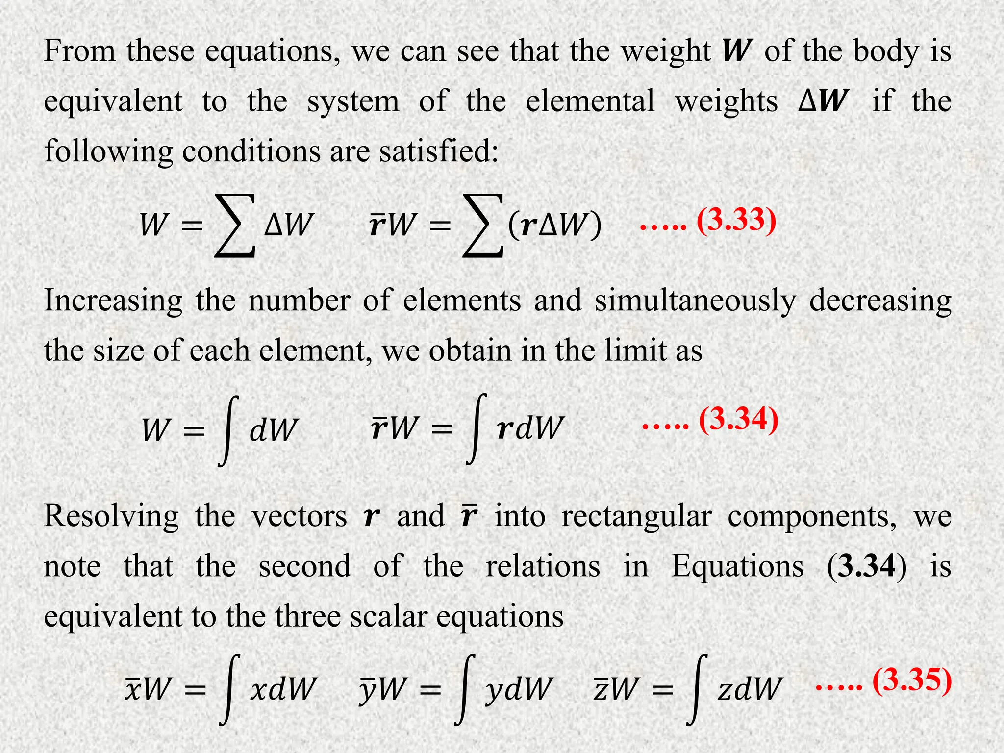 From these equations, we can see that the weight 𝑾 of the body is
equivalent to the system of the elemental weights ∆𝑾 if the
following conditions are satisfied:
𝒓𝑊 = 𝒓∆𝑊 ….. (3.33)
𝑊 = ∆𝑊
Increasing the number of elements and simultaneously decreasing
the size of each element, we obtain in the limit as
𝒓𝑊 = 𝒓𝑑𝑊 ….. (3.34)
𝑊 = 𝑑𝑊
Resolving the vectors 𝒓 and 𝒓 into rectangular components, we
note that the second of the relations in Equations (3.34) is
equivalent to the three scalar equations
𝑦𝑊 = 𝑦𝑑𝑊 ….. (3.35)
𝑥𝑊 = 𝑥𝑑𝑊 𝑧𝑊 = 𝑧𝑑𝑊
 