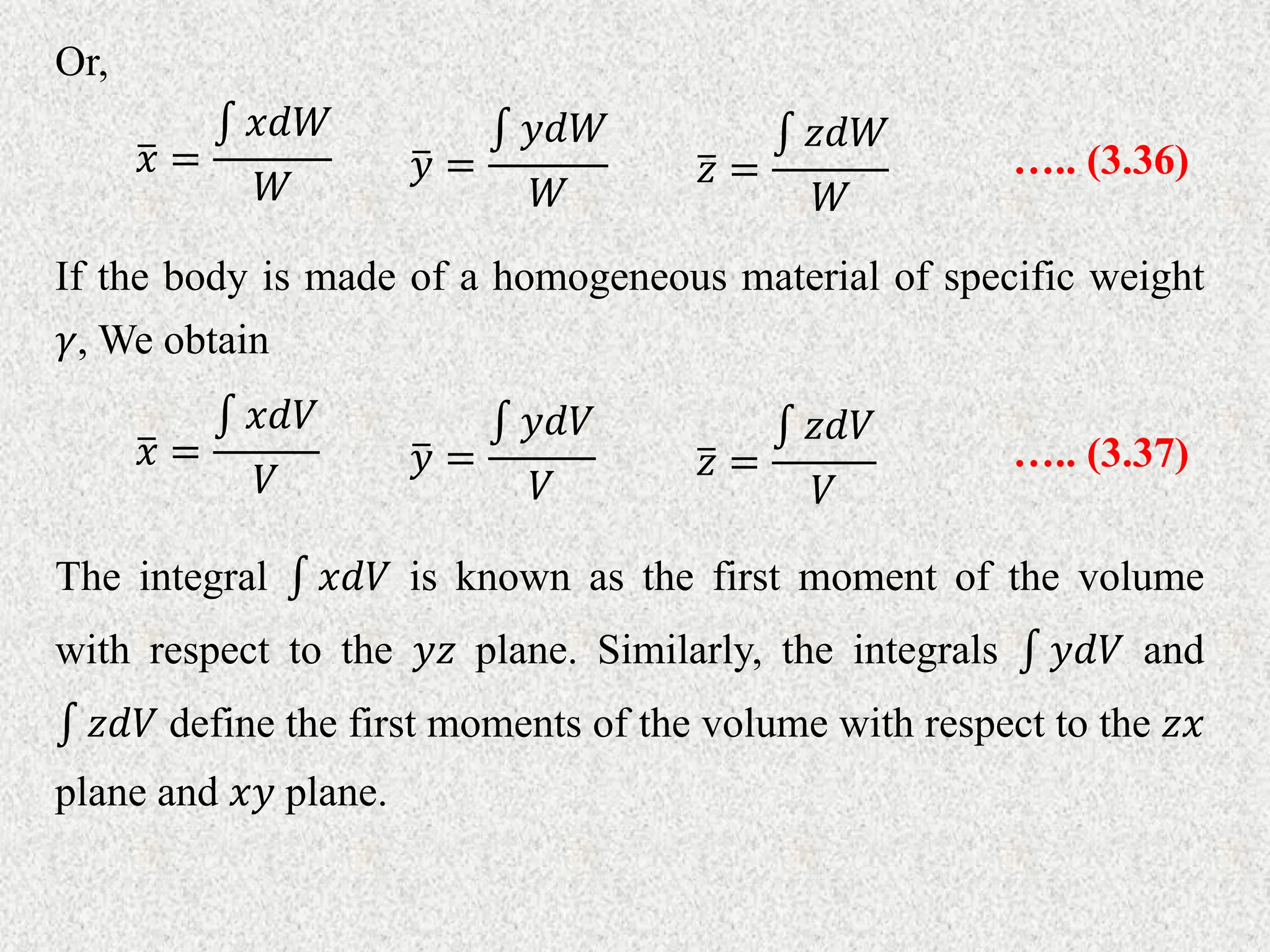 Or,
𝑦 =
𝑦𝑑𝑊
𝑊
….. (3.36)
𝑥 =
𝑥𝑑𝑊
𝑊 𝑧 =
𝑧𝑑𝑊
𝑊
If the body is made of a homogeneous material of specific weight
𝛾, We obtain
𝑦 =
𝑦𝑑𝑉
𝑉
….. (3.37)
𝑥 =
𝑥𝑑𝑉
𝑉 𝑧 =
𝑧𝑑𝑉
𝑉
The integral 𝑥𝑑𝑉 is known as the first moment of the volume
with respect to the 𝑦𝑧 plane. Similarly, the integrals 𝑦𝑑𝑉 and
𝑧𝑑𝑉 define the first moments of the volume with respect to the 𝑧𝑥
plane and 𝑥𝑦 plane.
 