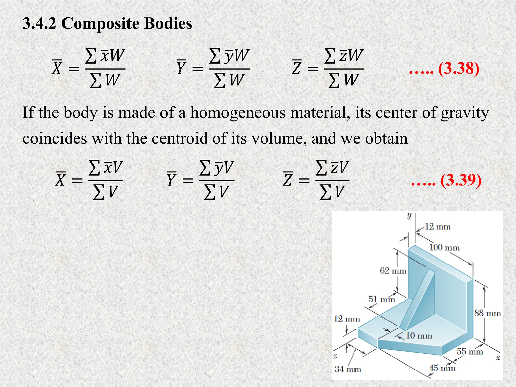 3.4.2 Composite Bodies
𝑋 =
𝑥𝑊
𝑊
….. (3.38)
𝑌 =
𝑦𝑊
𝑊
𝑍 =
𝑧𝑊
𝑊
If the body is made of a homogeneous material, its center of gravity
coincides with the centroid of its volume, and we obtain
𝑌 =
𝑦𝑉
𝑉
….. (3.39)
𝑋 =
𝑥𝑉
𝑉
𝑍 =
𝑧𝑉
𝑉
 