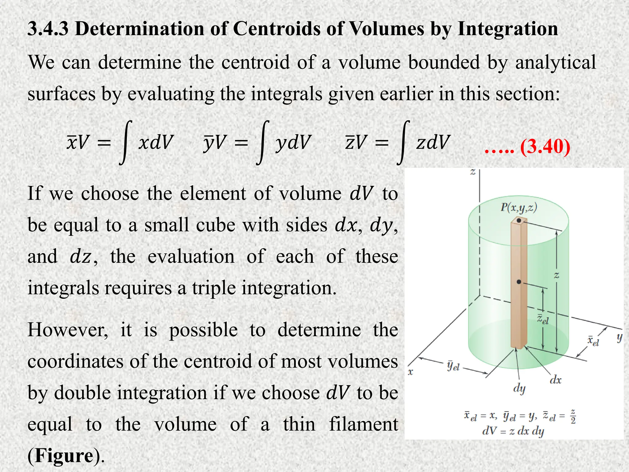 3.4.3 Determination of Centroids of Volumes by Integration
We can determine the centroid of a volume bounded by analytical
surfaces by evaluating the integrals given earlier in this section:
𝑦𝑉 = 𝑦𝑑𝑉 ….. (3.40)
𝑥𝑉 = 𝑥𝑑𝑉 𝑧𝑉 = 𝑧𝑑𝑉
If we choose the element of volume 𝑑𝑉 to
be equal to a small cube with sides 𝑑𝑥, 𝑑𝑦,
and 𝑑𝑧, the evaluation of each of these
integrals requires a triple integration.
However, it is possible to determine the
coordinates of the centroid of most volumes
by double integration if we choose 𝑑𝑉 to be
equal to the volume of a thin filament
(Figure).
 