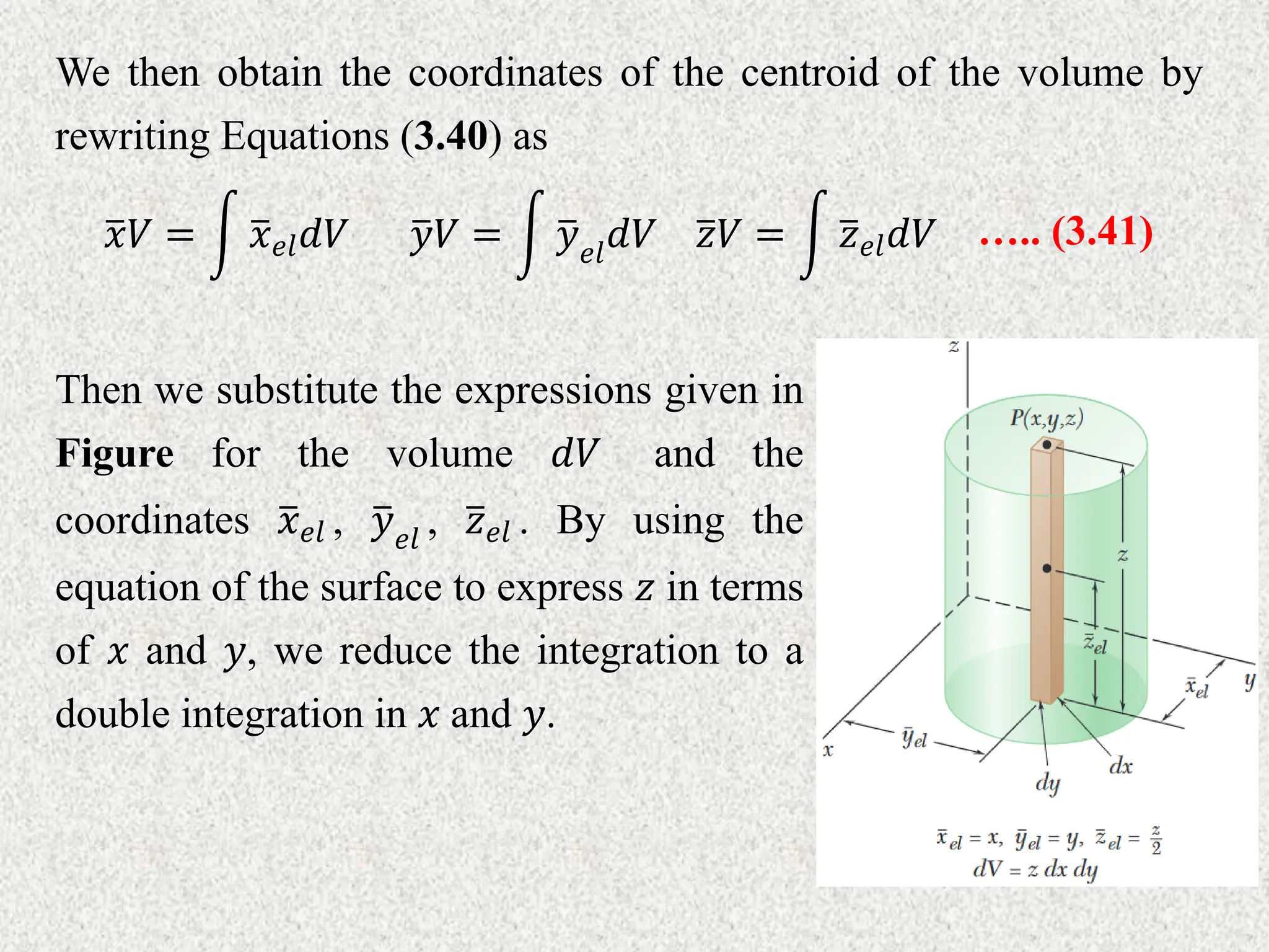We then obtain the coordinates of the centroid of the volume by
rewriting Equations (3.40) as
𝑦𝑉 = 𝑦𝑒𝑙
𝑑𝑉 ….. (3.41)
𝑥𝑉 = 𝑥𝑒𝑙𝑑𝑉 𝑧𝑉 = 𝑧𝑒𝑙𝑑𝑉
Then we substitute the expressions given in
Figure for the volume 𝑑𝑉 and the
coordinates 𝑥𝑒𝑙 , 𝑦𝑒𝑙
, 𝑧𝑒𝑙 . By using the
equation of the surface to express 𝑧 in terms
of 𝑥 and 𝑦, we reduce the integration to a
double integration in 𝑥 and 𝑦.
 