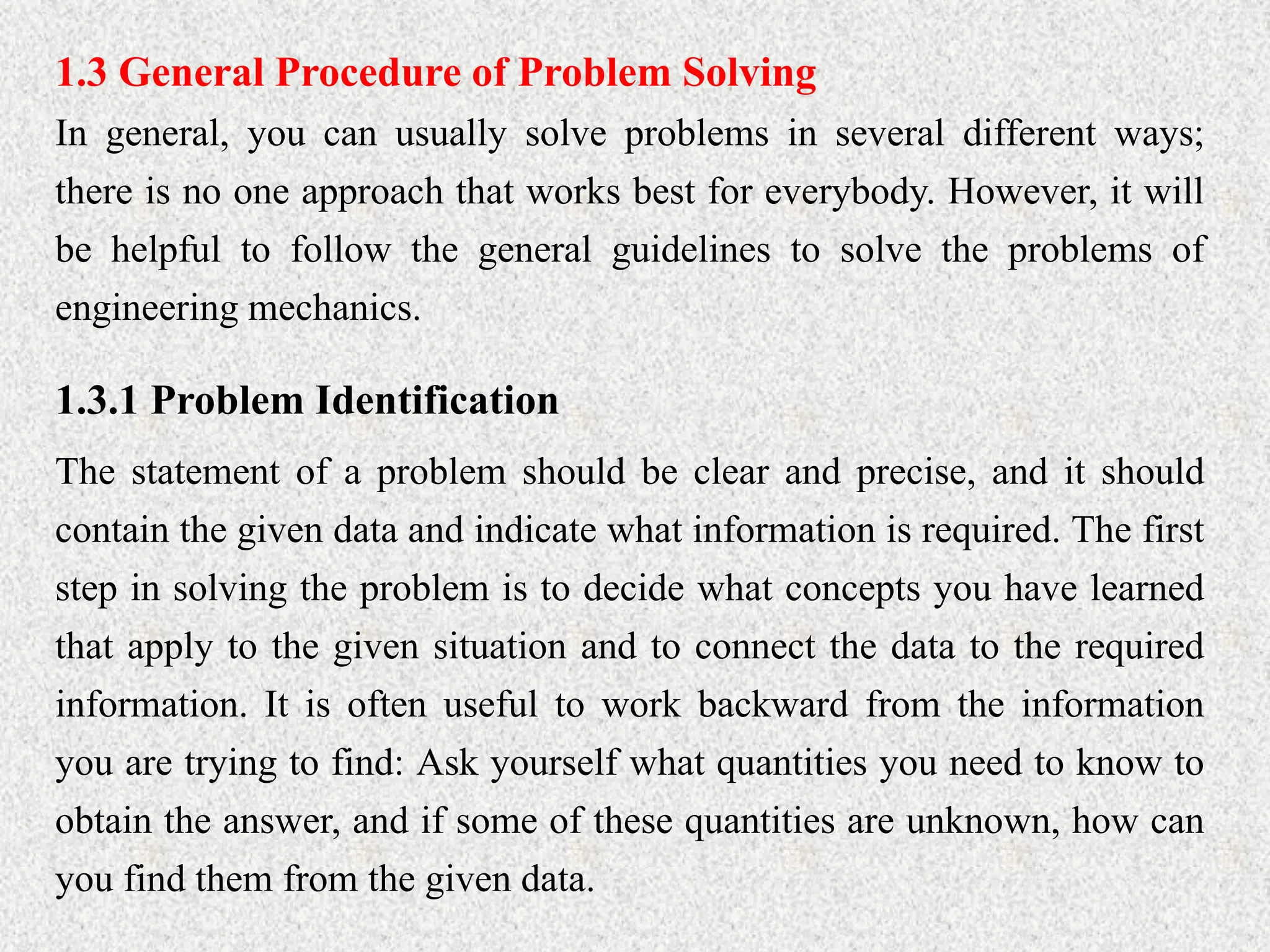 1.3 General Procedure of Problem Solving
In general, you can usually solve problems in several different ways;
there is no one approach that works best for everybody. However, it will
be helpful to follow the general guidelines to solve the problems of
engineering mechanics.
1.3.1 Problem Identification
The statement of a problem should be clear and precise, and it should
contain the given data and indicate what information is required. The first
step in solving the problem is to decide what concepts you have learned
that apply to the given situation and to connect the data to the required
information. It is often useful to work backward from the information
you are trying to find: Ask yourself what quantities you need to know to
obtain the answer, and if some of these quantities are unknown, how can
you find them from the given data.
 