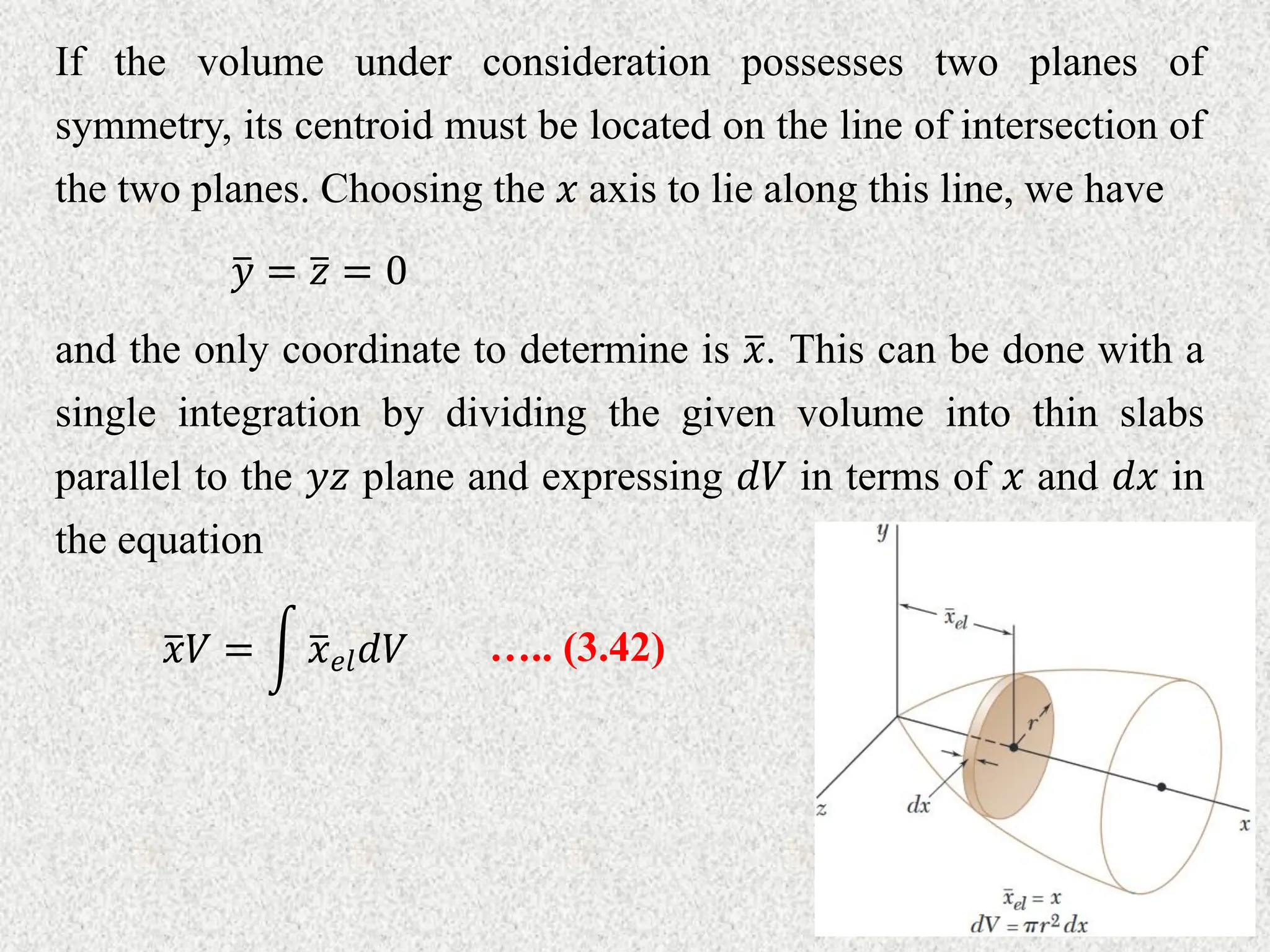 If the volume under consideration possesses two planes of
symmetry, its centroid must be located on the line of intersection of
the two planes. Choosing the 𝑥 axis to lie along this line, we have
𝑦 = 𝑧 = 0
and the only coordinate to determine is 𝑥. This can be done with a
single integration by dividing the given volume into thin slabs
parallel to the 𝑦𝑧 plane and expressing 𝑑𝑉 in terms of 𝑥 and 𝑑𝑥 in
the equation
….. (3.42)
𝑥𝑉 = 𝑥𝑒𝑙𝑑𝑉
 