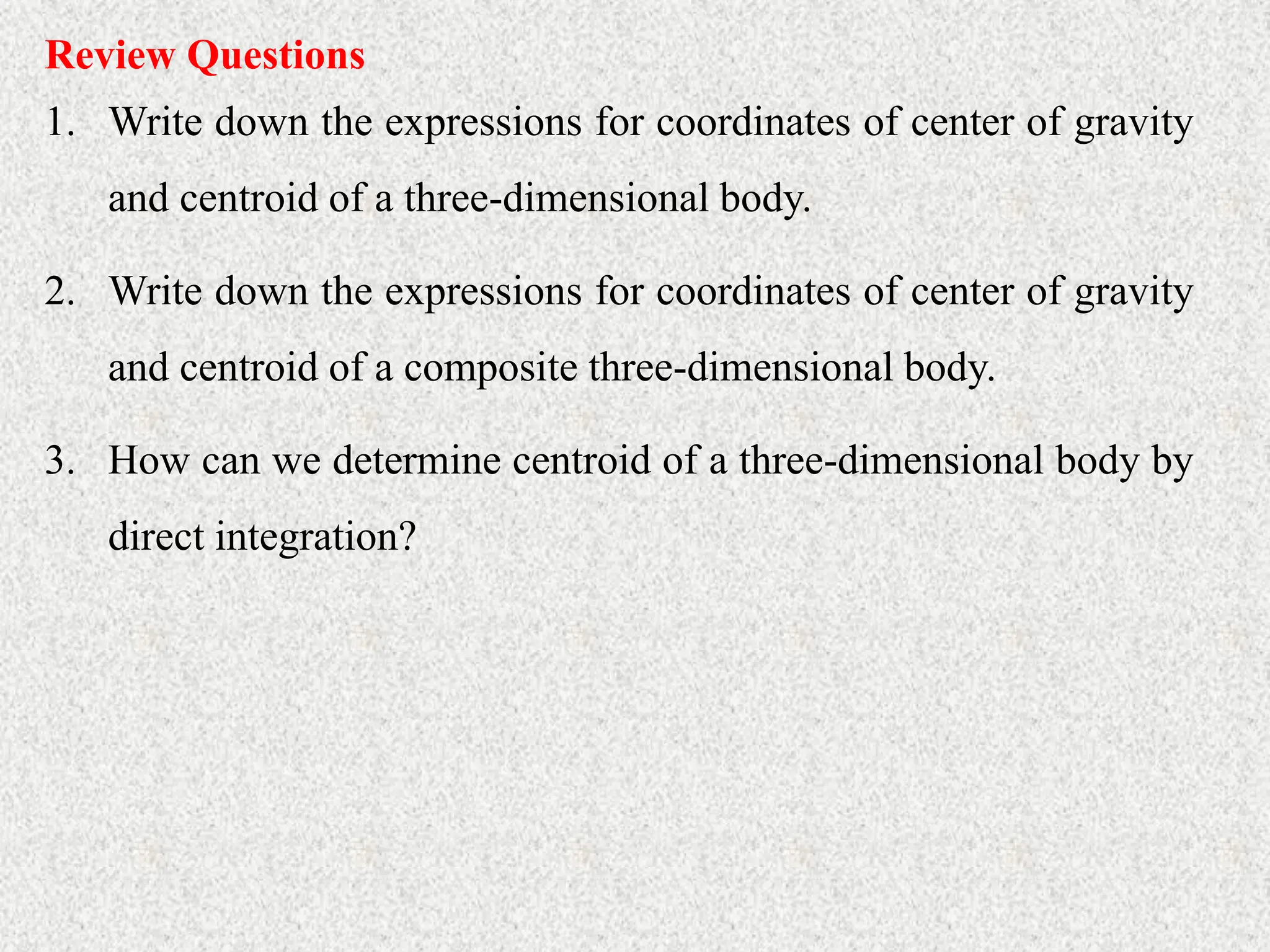 Review Questions
1. Write down the expressions for coordinates of center of gravity
and centroid of a three-dimensional body.
2. Write down the expressions for coordinates of center of gravity
and centroid of a composite three-dimensional body.
3. How can we determine centroid of a three-dimensional body by
direct integration?
 