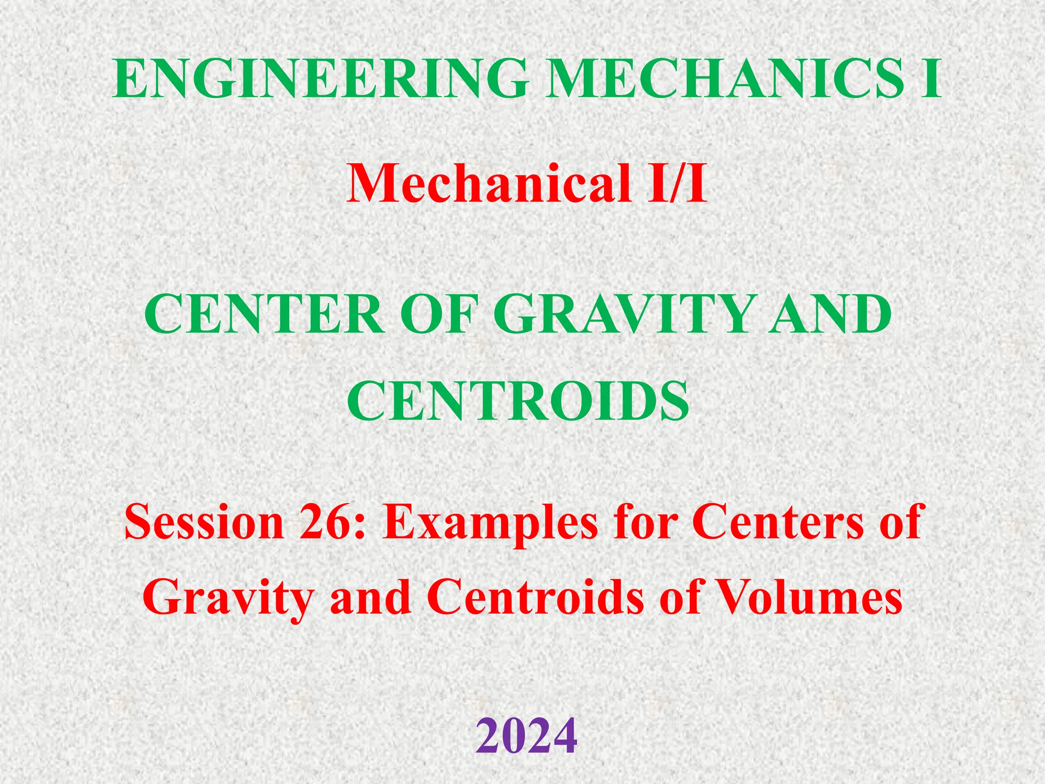ENGINEERING MECHANICS I
Mechanical I/I
2024
CENTER OF GRAVITY AND
CENTROIDS
Session 26: Examples for Centers of
Gravity and Centroids of Volumes
 