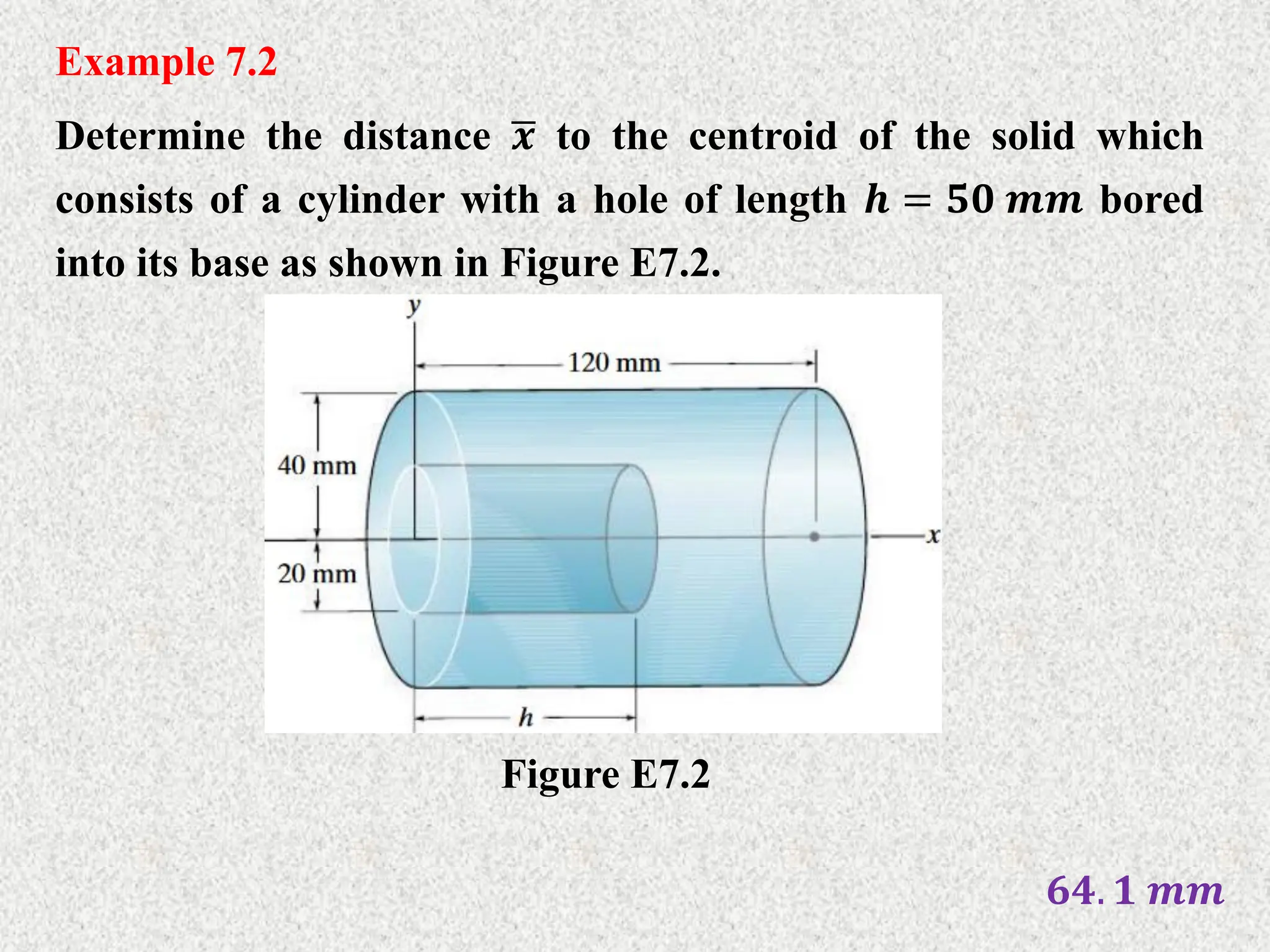 Example 7.2
Determine the distance 𝒙 to the centroid of the solid which
consists of a cylinder with a hole of length 𝒉 = 𝟓𝟎 𝒎𝒎 bored
into its base as shown in Figure E7.2.
Figure E7.2
𝟔𝟒. 𝟏 𝒎𝒎
 