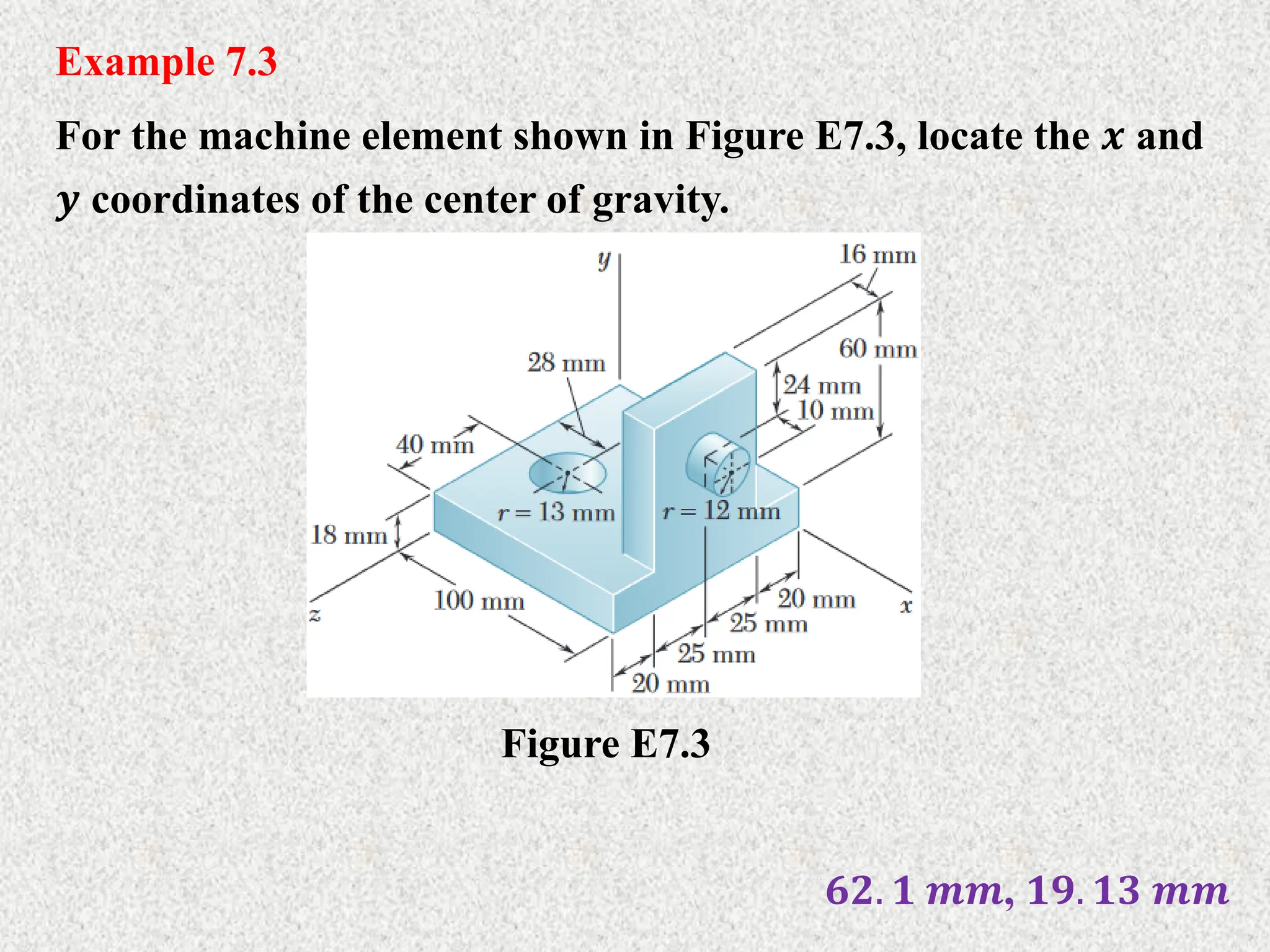 Example 7.3
For the machine element shown in Figure E7.3, locate the 𝒙 and
𝒚 coordinates of the center of gravity.
Figure E7.3
𝟔𝟐. 𝟏 𝒎𝒎, 𝟏𝟗. 𝟏𝟑 𝒎𝒎
 