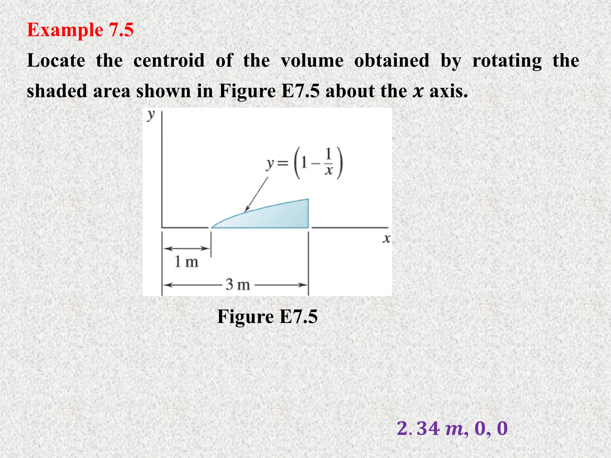 Example 7.5
Locate the centroid of the volume obtained by rotating the
shaded area shown in Figure E7.5 about the 𝒙 axis.
Figure E7.5
𝟐. 𝟑𝟒 𝒎, 𝟎, 𝟎
 