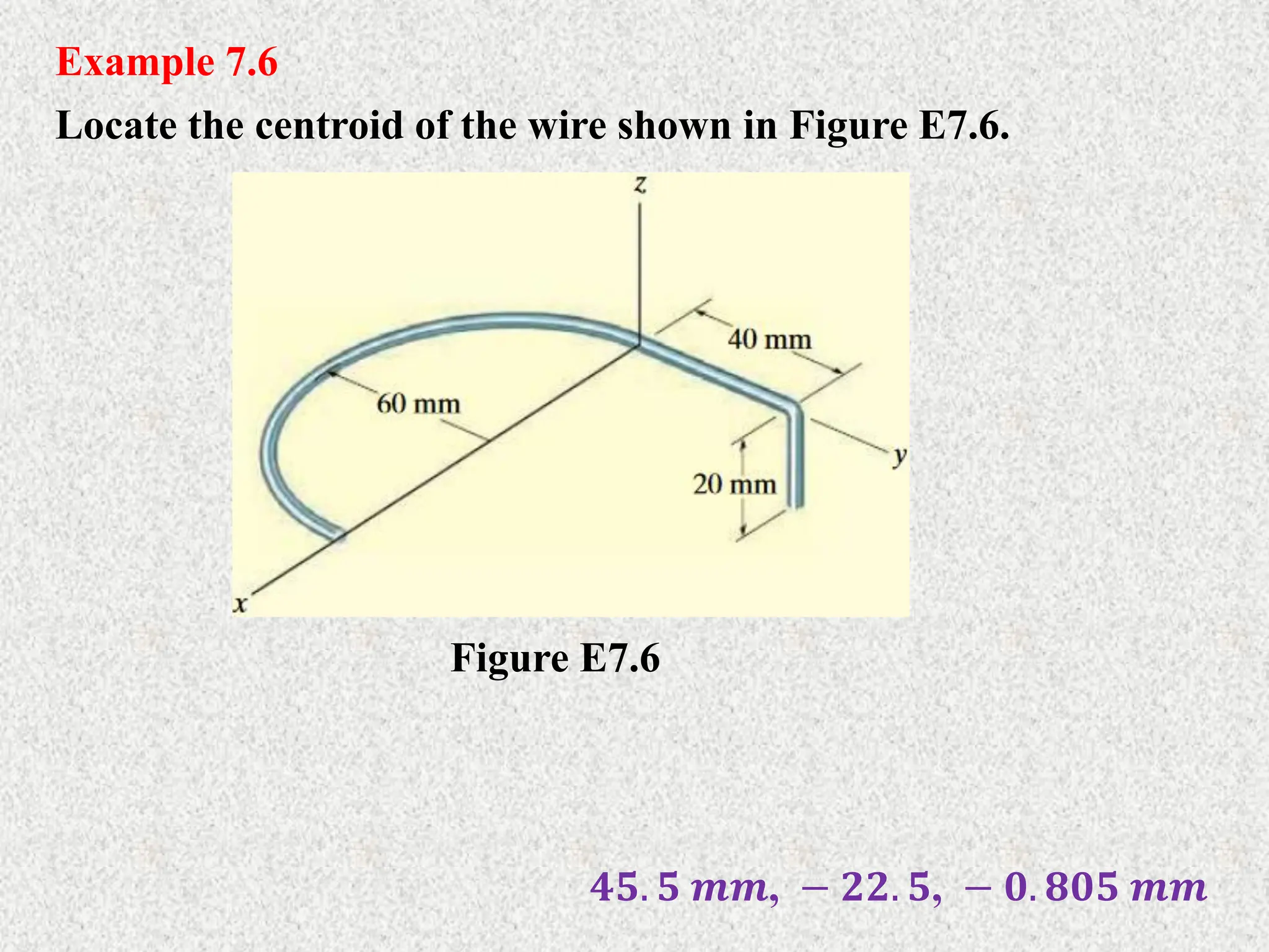 Example 7.6
Locate the centroid of the wire shown in Figure E7.6.
Figure E7.6
𝟒𝟓. 𝟓 𝒎𝒎, − 𝟐𝟐. 𝟓, − 𝟎. 𝟖𝟎𝟓 𝒎𝒎
 