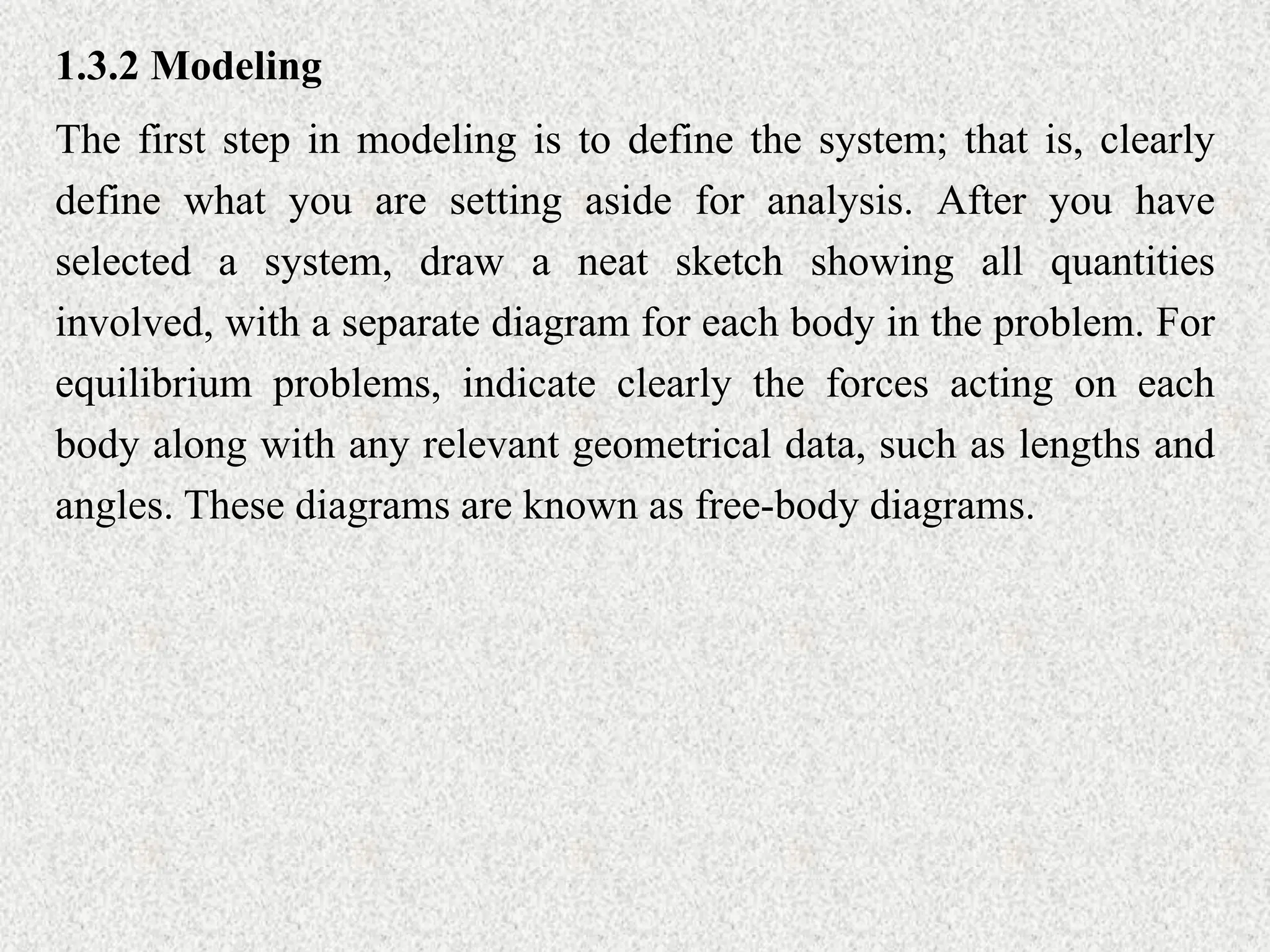 1.3.2 Modeling
The first step in modeling is to define the system; that is, clearly
define what you are setting aside for analysis. After you have
selected a system, draw a neat sketch showing all quantities
involved, with a separate diagram for each body in the problem. For
equilibrium problems, indicate clearly the forces acting on each
body along with any relevant geometrical data, such as lengths and
angles. These diagrams are known as free-body diagrams.
 