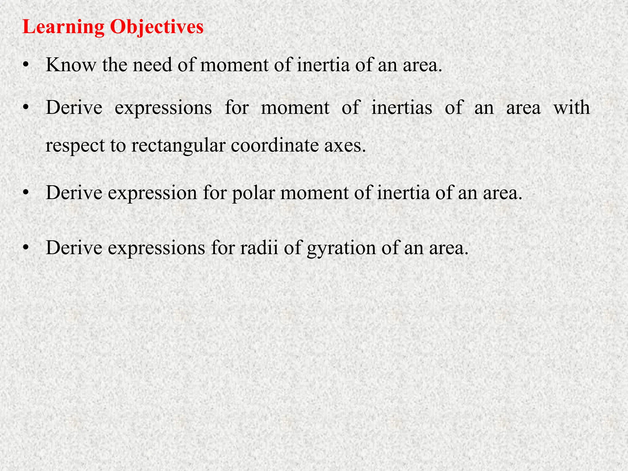 Learning Objectives
• Know the need of moment of inertia of an area.
• Derive expressions for moment of inertias of an area with
respect to rectangular coordinate axes.
• Derive expression for polar moment of inertia of an area.
• Derive expressions for radii of gyration of an area.
 