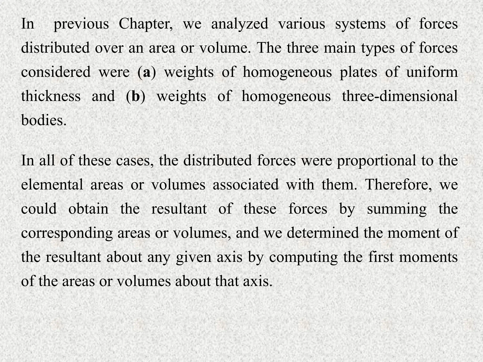 In previous Chapter, we analyzed various systems of forces
distributed over an area or volume. The three main types of forces
considered were (a) weights of homogeneous plates of uniform
thickness and (b) weights of homogeneous three-dimensional
bodies.
In all of these cases, the distributed forces were proportional to the
elemental areas or volumes associated with them. Therefore, we
could obtain the resultant of these forces by summing the
corresponding areas or volumes, and we determined the moment of
the resultant about any given axis by computing the first moments
of the areas or volumes about that axis.
 