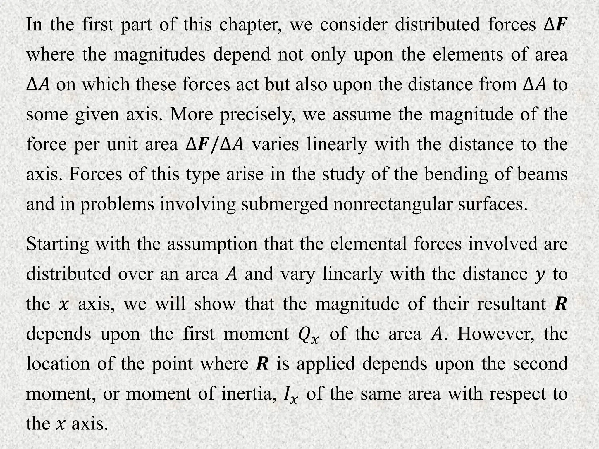 In the first part of this chapter, we consider distributed forces ∆𝑭
where the magnitudes depend not only upon the elements of area
∆𝐴 on which these forces act but also upon the distance from ∆𝐴 to
some given axis. More precisely, we assume the magnitude of the
force per unit area ∆𝑭/∆𝐴 varies linearly with the distance to the
axis. Forces of this type arise in the study of the bending of beams
and in problems involving submerged nonrectangular surfaces.
Starting with the assumption that the elemental forces involved are
distributed over an area 𝐴 and vary linearly with the distance 𝑦 to
the 𝑥 axis, we will show that the magnitude of their resultant 𝑹
depends upon the first moment 𝑄𝑥 of the area 𝐴. However, the
location of the point where 𝑹 is applied depends upon the second
moment, or moment of inertia, 𝐼𝑥 of the same area with respect to
the 𝑥 axis.
 