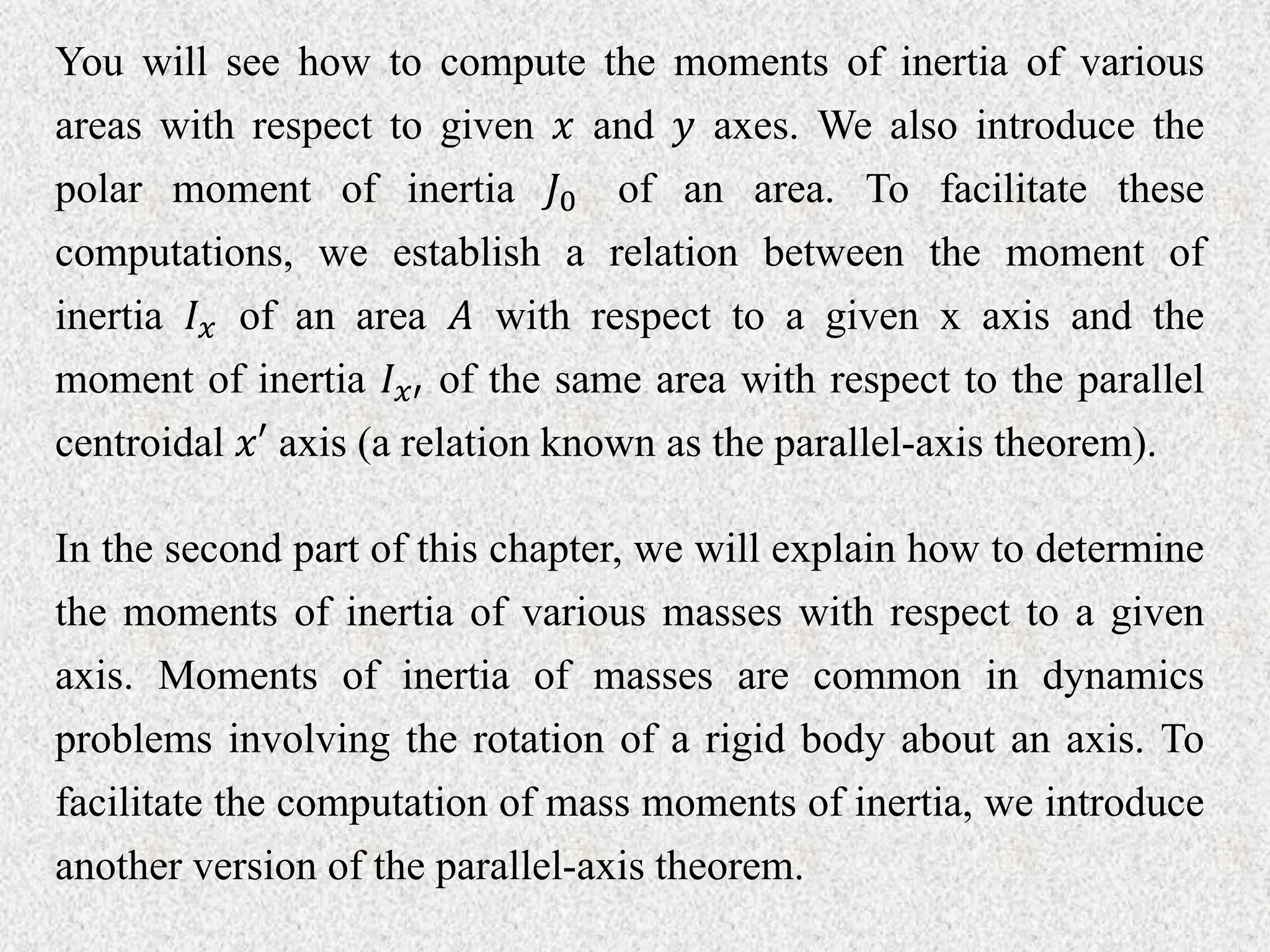You will see how to compute the moments of inertia of various
areas with respect to given 𝑥 and 𝑦 axes. We also introduce the
polar moment of inertia 𝐽0 of an area. To facilitate these
computations, we establish a relation between the moment of
inertia 𝐼𝑥 of an area 𝐴 with respect to a given x axis and the
moment of inertia 𝐼𝑥′ of the same area with respect to the parallel
centroidal 𝑥′ axis (a relation known as the parallel-axis theorem).
In the second part of this chapter, we will explain how to determine
the moments of inertia of various masses with respect to a given
axis. Moments of inertia of masses are common in dynamics
problems involving the rotation of a rigid body about an axis. To
facilitate the computation of mass moments of inertia, we introduce
another version of the parallel-axis theorem.
 