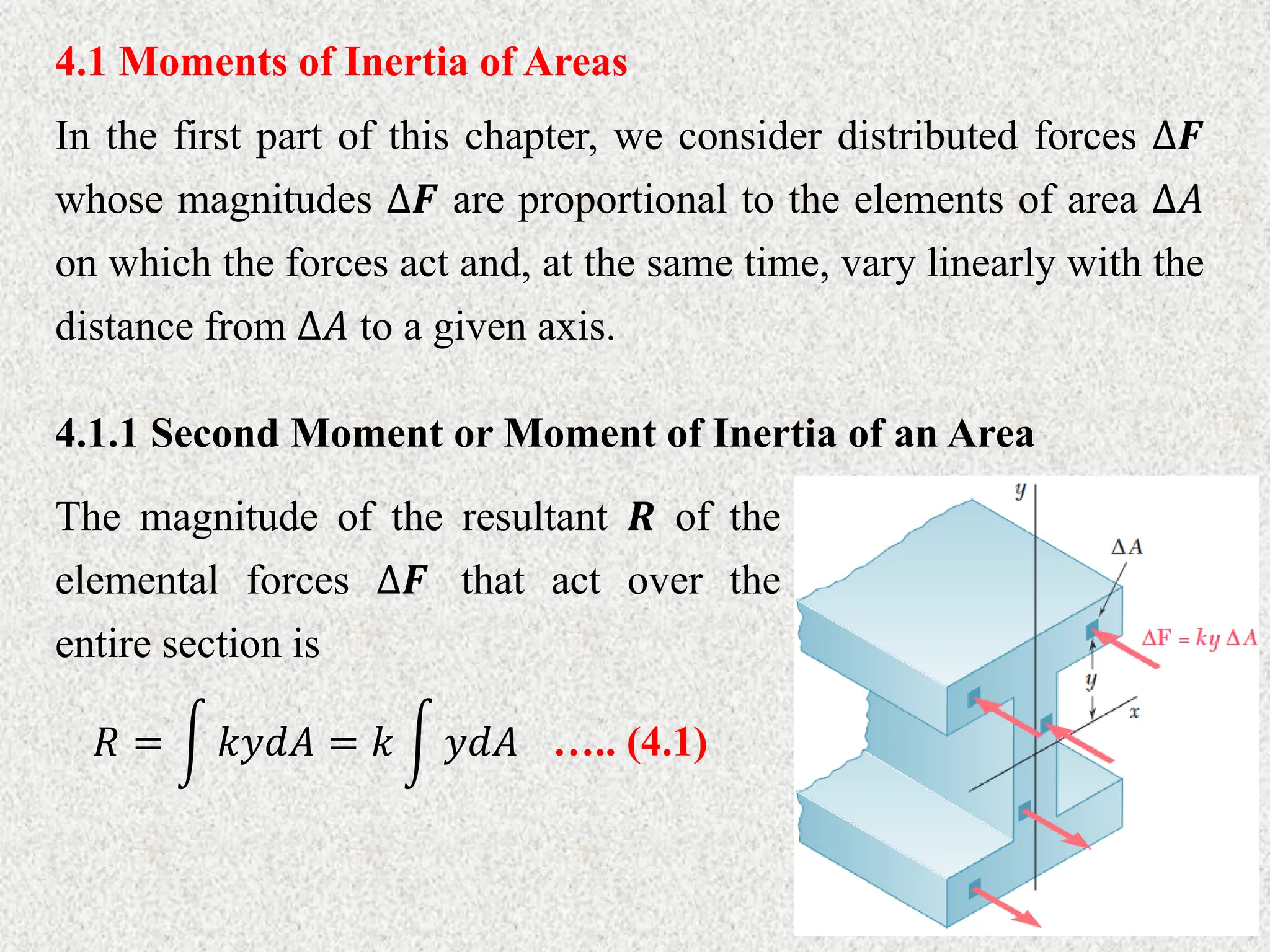 4.1 Moments of Inertia of Areas
In the first part of this chapter, we consider distributed forces ∆𝑭
whose magnitudes ∆𝑭 are proportional to the elements of area ∆𝐴
on which the forces act and, at the same time, vary linearly with the
distance from ∆𝐴 to a given axis.
4.1.1 Second Moment or Moment of Inertia of an Area
The magnitude of the resultant 𝑹 of the
elemental forces ∆𝑭 that act over the
entire section is
𝑅 = 𝑘𝑦𝑑𝐴 = 𝑘 𝑦𝑑𝐴 ….. (4.1)
 