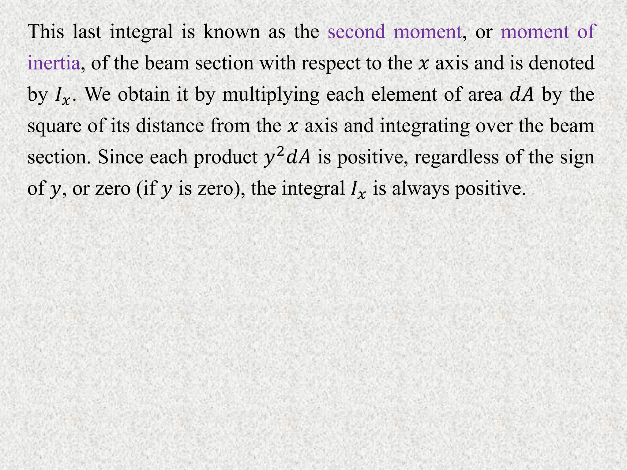 This last integral is known as the second moment, or moment of
inertia, of the beam section with respect to the 𝑥 axis and is denoted
by 𝐼𝑥. We obtain it by multiplying each element of area 𝑑𝐴 by the
square of its distance from the 𝑥 axis and integrating over the beam
section. Since each product 𝑦2𝑑𝐴 is positive, regardless of the sign
of 𝑦, or zero (if 𝑦 is zero), the integral 𝐼𝑥 is always positive.
 