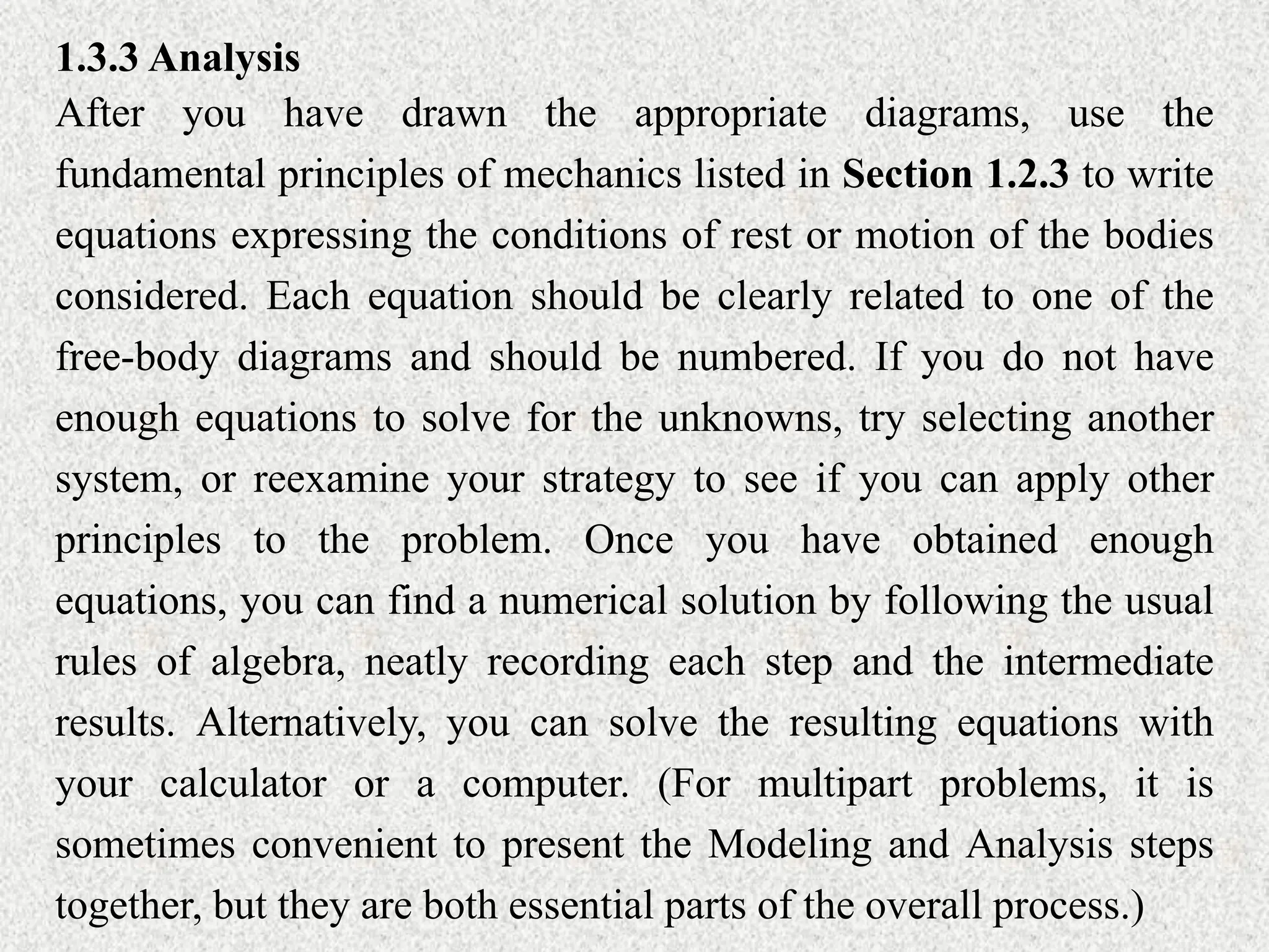 1.3.3 Analysis
After you have drawn the appropriate diagrams, use the
fundamental principles of mechanics listed in Section 1.2.3 to write
equations expressing the conditions of rest or motion of the bodies
considered. Each equation should be clearly related to one of the
free-body diagrams and should be numbered. If you do not have
enough equations to solve for the unknowns, try selecting another
system, or reexamine your strategy to see if you can apply other
principles to the problem. Once you have obtained enough
equations, you can find a numerical solution by following the usual
rules of algebra, neatly recording each step and the intermediate
results. Alternatively, you can solve the resulting equations with
your calculator or a computer. (For multipart problems, it is
sometimes convenient to present the Modeling and Analysis steps
together, but they are both essential parts of the overall process.)
 