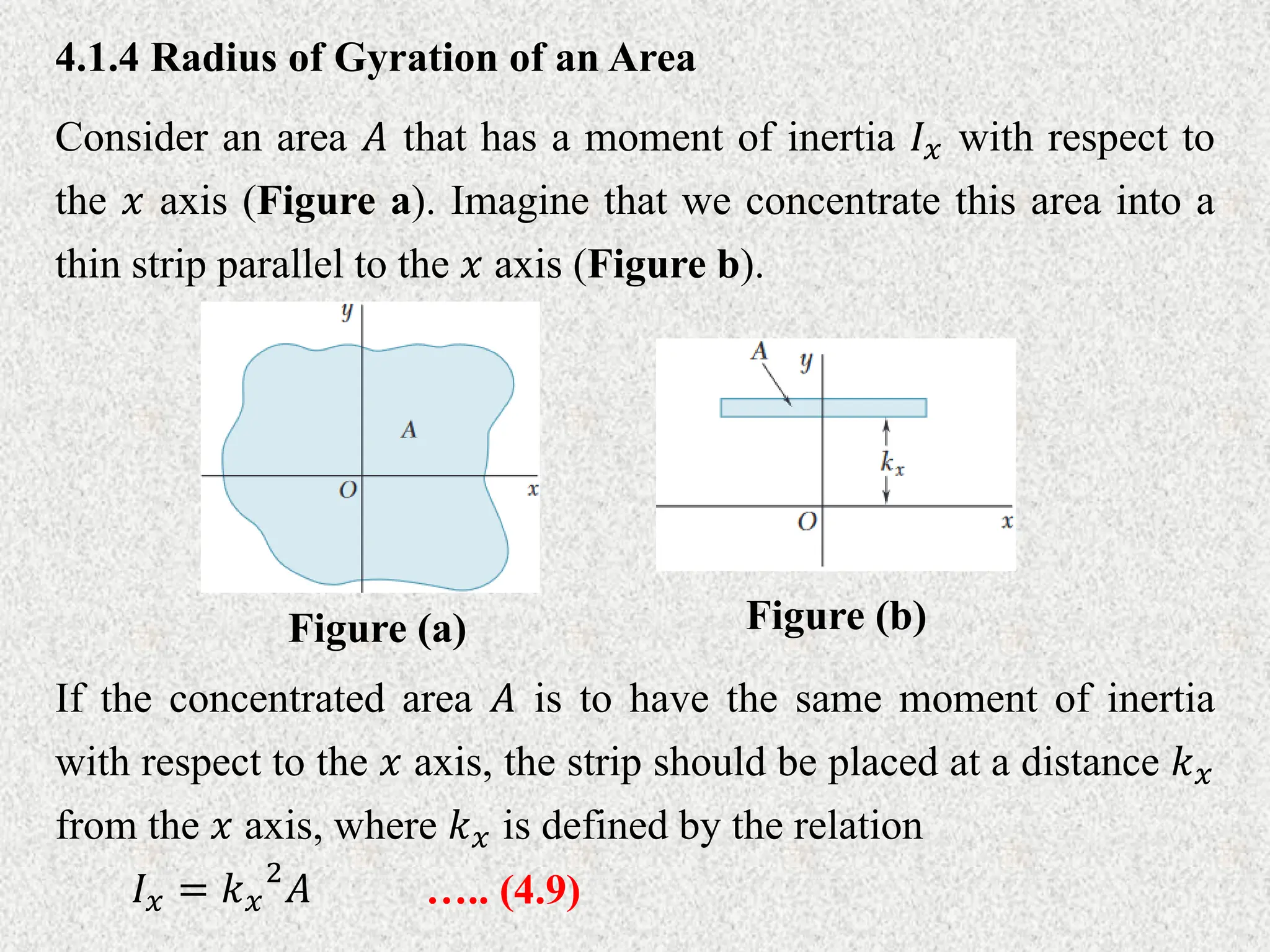 4.1.4 Radius of Gyration of an Area
Consider an area 𝐴 that has a moment of inertia 𝐼𝑥 with respect to
the 𝑥 axis (Figure a). Imagine that we concentrate this area into a
thin strip parallel to the 𝑥 axis (Figure b).
….. (4.9)
𝐼𝑥 = 𝑘𝑥
2
𝐴
If the concentrated area 𝐴 is to have the same moment of inertia
with respect to the 𝑥 axis, the strip should be placed at a distance 𝑘𝑥
from the 𝑥 axis, where 𝑘𝑥 is defined by the relation
Figure (a) Figure (b)
 