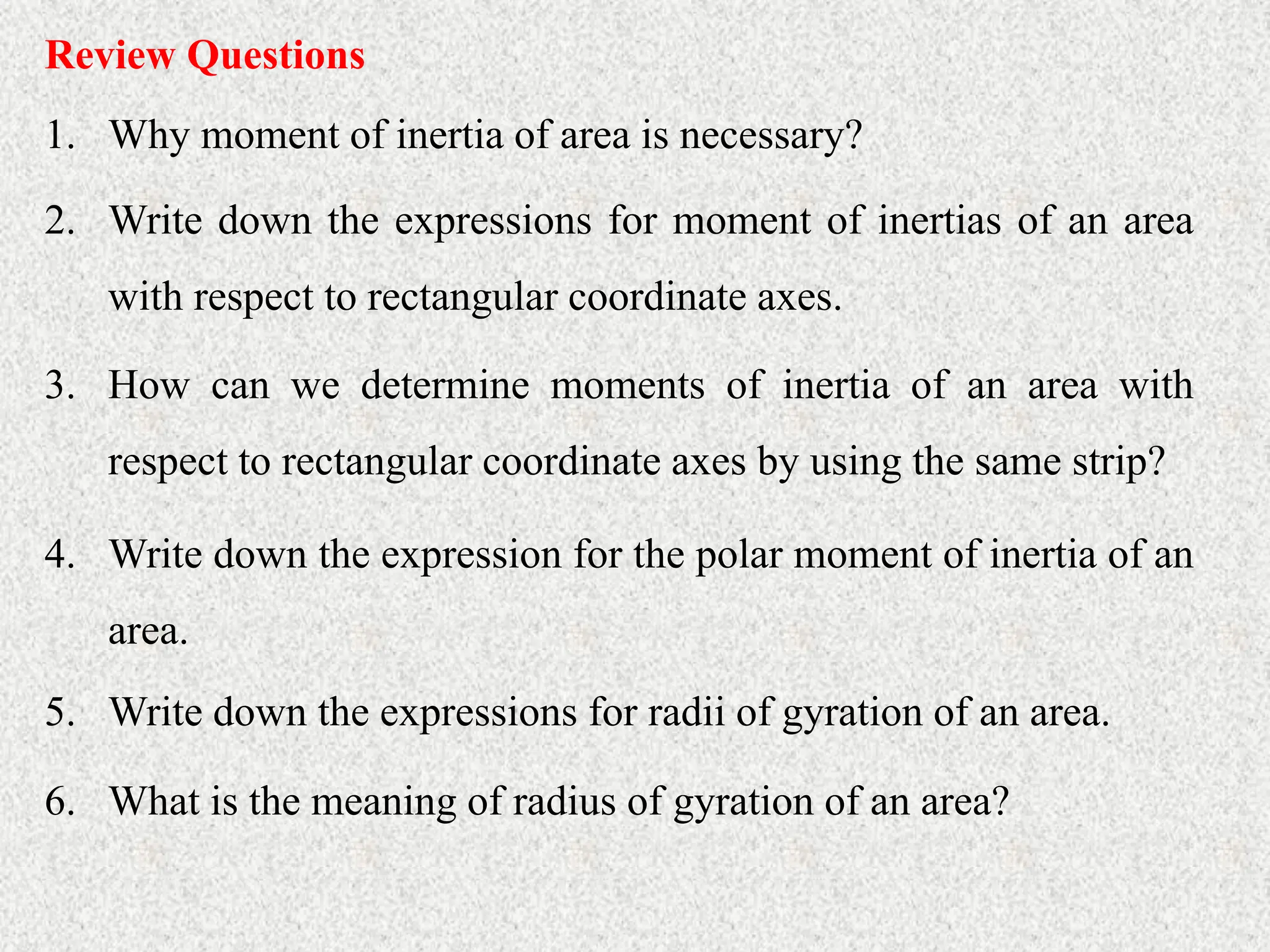 Review Questions
1. Why moment of inertia of area is necessary?
2. Write down the expressions for moment of inertias of an area
with respect to rectangular coordinate axes.
3. How can we determine moments of inertia of an area with
respect to rectangular coordinate axes by using the same strip?
4. Write down the expression for the polar moment of inertia of an
area.
5. Write down the expressions for radii of gyration of an area.
6. What is the meaning of radius of gyration of an area?
 