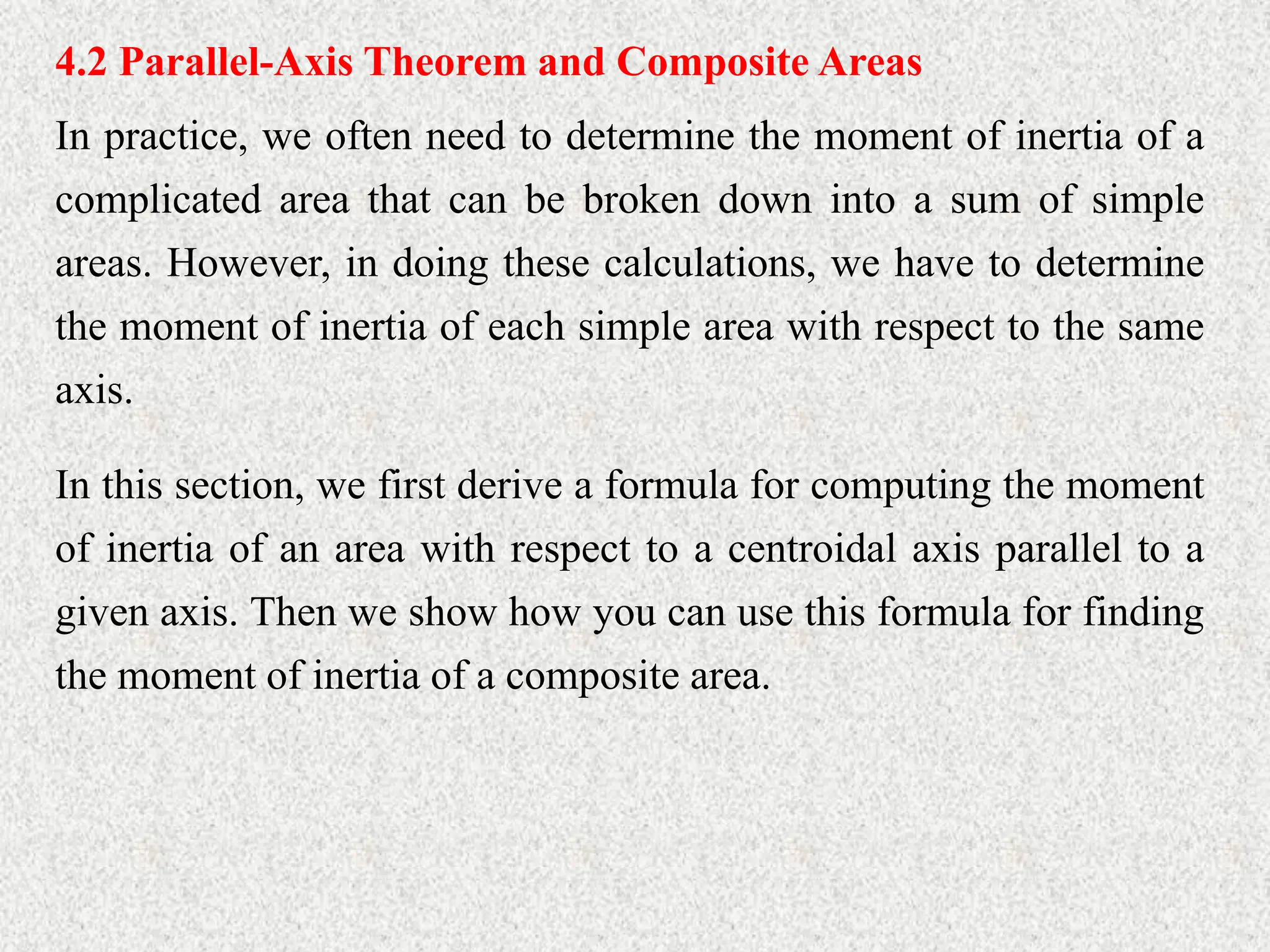 4.2 Parallel-Axis Theorem and Composite Areas
In practice, we often need to determine the moment of inertia of a
complicated area that can be broken down into a sum of simple
areas. However, in doing these calculations, we have to determine
the moment of inertia of each simple area with respect to the same
axis.
In this section, we first derive a formula for computing the moment
of inertia of an area with respect to a centroidal axis parallel to a
given axis. Then we show how you can use this formula for finding
the moment of inertia of a composite area.
 