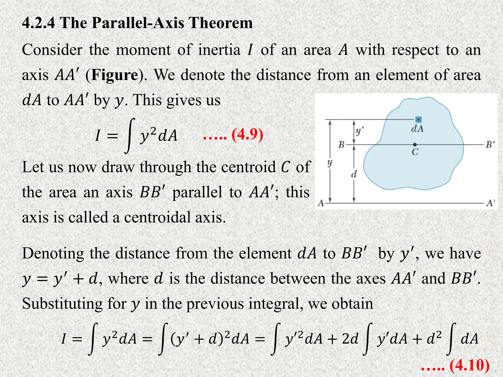 4.2.4 The Parallel-Axis Theorem
Consider the moment of inertia 𝐼 of an area 𝐴 with respect to an
axis 𝐴𝐴′ (Figure). We denote the distance from an element of area
𝑑𝐴 to 𝐴𝐴′ by 𝑦. This gives us
….. (4.9)
𝐼 = 𝑦2𝑑𝐴
Let us now draw through the centroid 𝐶 of
the area an axis 𝐵𝐵′ parallel to 𝐴𝐴′; this
axis is called a centroidal axis.
Denoting the distance from the element 𝑑𝐴 to 𝐵𝐵′ by 𝑦′, we have
𝑦 = 𝑦′ + 𝑑, where 𝑑 is the distance between the axes 𝐴𝐴′ and 𝐵𝐵′.
Substituting for 𝑦 in the previous integral, we obtain
….. (4.10)
𝐼 = 𝑦2
𝑑𝐴 = 𝑦′
+ 𝑑 2
𝑑𝐴 = 𝑦′2
𝑑𝐴 + 2𝑑 𝑦′𝑑𝐴 + 𝑑2
𝑑𝐴
 