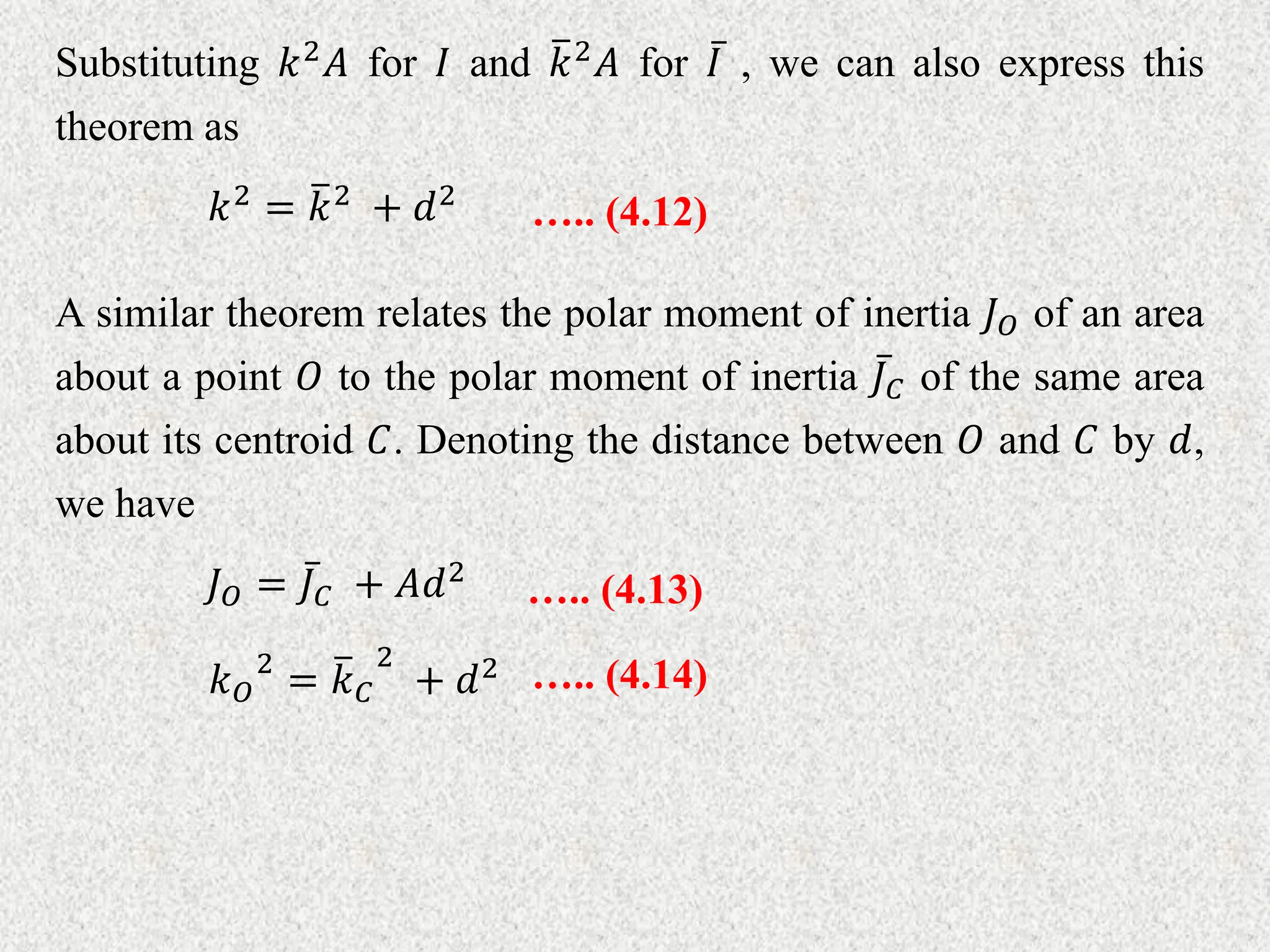 Substituting 𝑘2𝐴 for 𝐼 and 𝑘2𝐴 for 𝐼 , we can also express this
theorem as
….. (4.12)
𝑘2 = 𝑘2 + 𝑑2
A similar theorem relates the polar moment of inertia 𝐽𝑂 of an area
about a point 𝑂 to the polar moment of inertia 𝐽𝐶 of the same area
about its centroid 𝐶. Denoting the distance between 𝑂 and 𝐶 by 𝑑,
we have
….. (4.13)
𝐽𝑂 = 𝐽𝐶 + 𝐴𝑑2
….. (4.14)
𝑘𝑂
2
= 𝑘𝐶
2
+ 𝑑2
 
