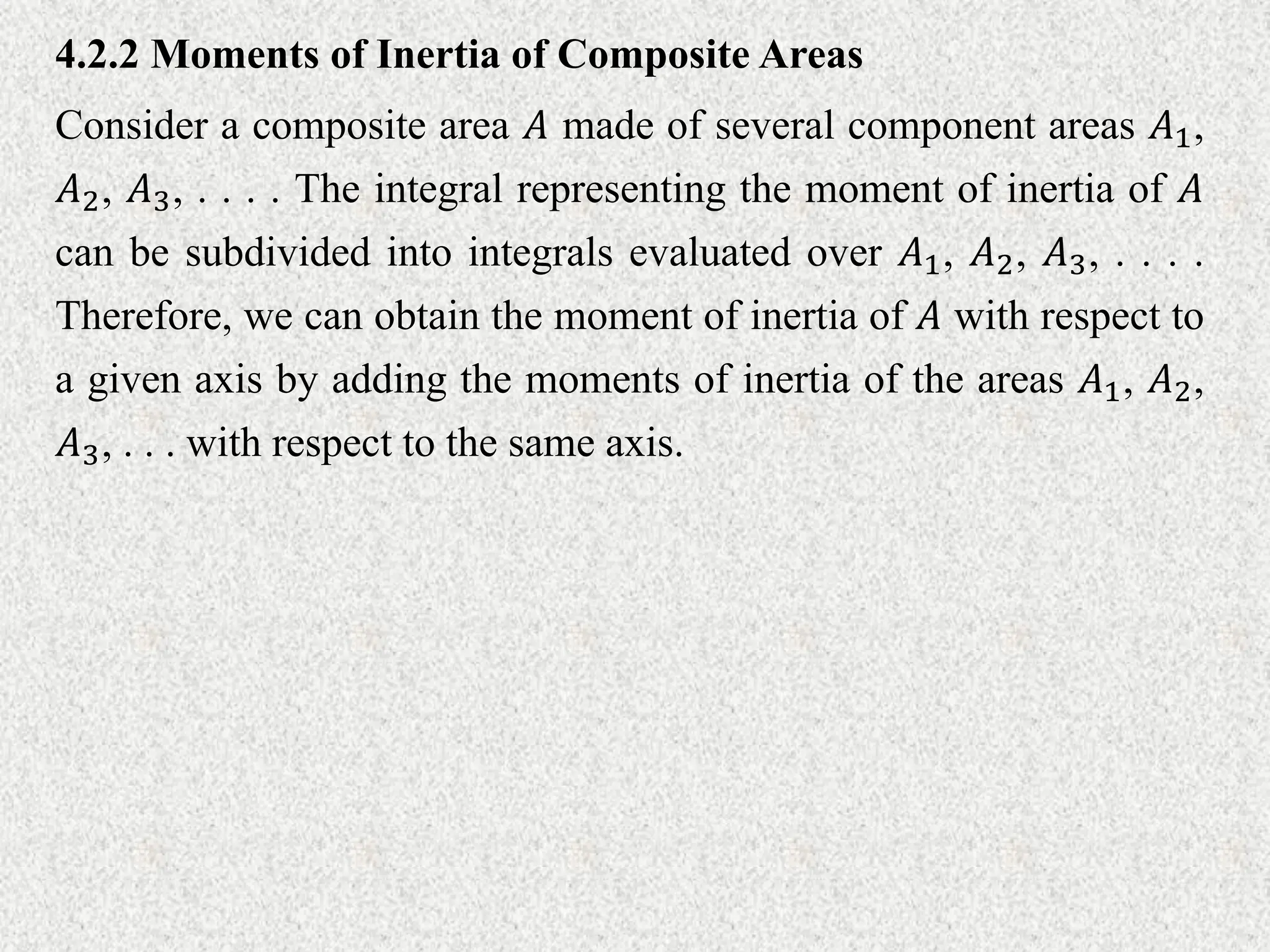 Consider a composite area 𝐴 made of several component areas 𝐴1,
𝐴2, 𝐴3, . . . . The integral representing the moment of inertia of 𝐴
can be subdivided into integrals evaluated over 𝐴1, 𝐴2, 𝐴3, . . . .
Therefore, we can obtain the moment of inertia of 𝐴 with respect to
a given axis by adding the moments of inertia of the areas 𝐴1, 𝐴2,
𝐴3, . . . with respect to the same axis.
4.2.2 Moments of Inertia of Composite Areas
 