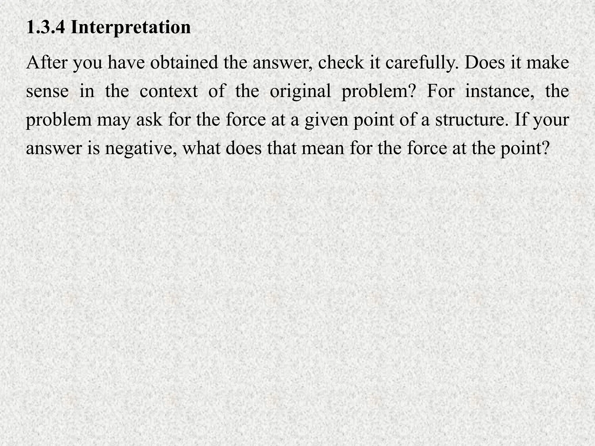 1.3.4 Interpretation
After you have obtained the answer, check it carefully. Does it make
sense in the context of the original problem? For instance, the
problem may ask for the force at a given point of a structure. If your
answer is negative, what does that mean for the force at the point?
 