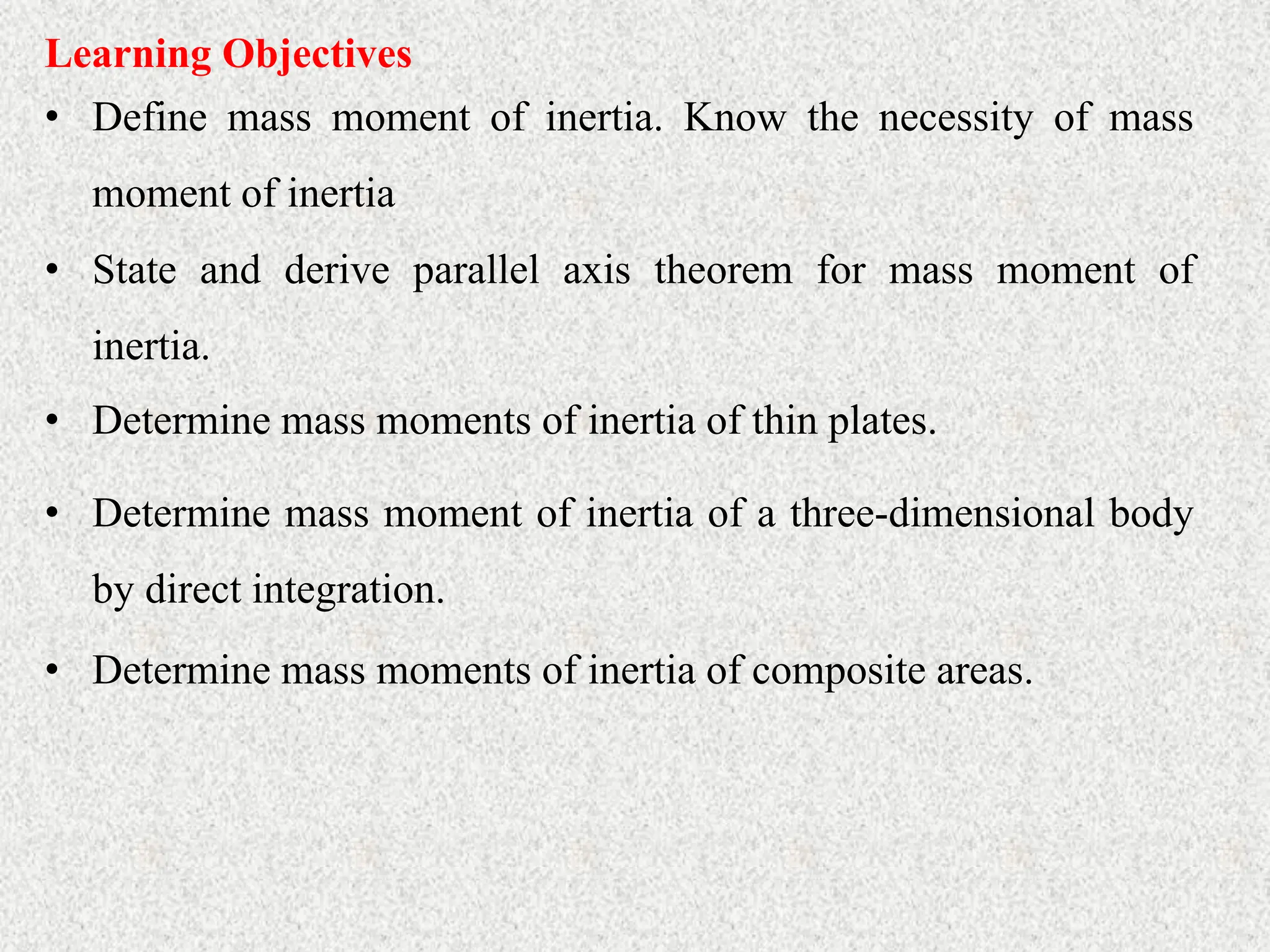 Learning Objectives
• Define mass moment of inertia. Know the necessity of mass
moment of inertia
• Determine mass moments of inertia of thin plates.
• State and derive parallel axis theorem for mass moment of
inertia.
• Determine mass moment of inertia of a three-dimensional body
by direct integration.
• Determine mass moments of inertia of composite areas.
 