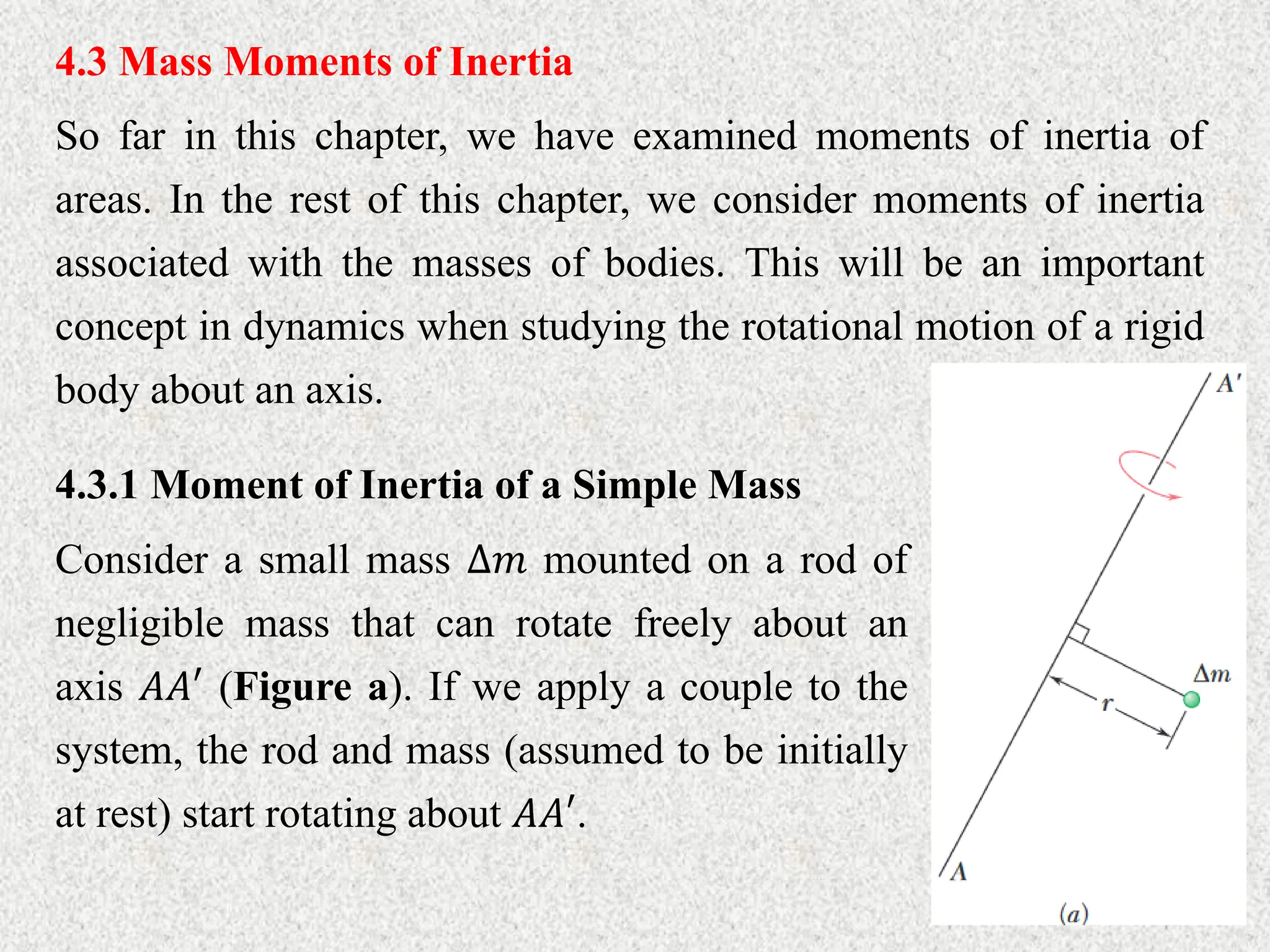 4.3 Mass Moments of Inertia
So far in this chapter, we have examined moments of inertia of
areas. In the rest of this chapter, we consider moments of inertia
associated with the masses of bodies. This will be an important
concept in dynamics when studying the rotational motion of a rigid
body about an axis.
4.3.1 Moment of Inertia of a Simple Mass
Consider a small mass ∆𝑚 mounted on a rod of
negligible mass that can rotate freely about an
axis 𝐴𝐴′ (Figure a). If we apply a couple to the
system, the rod and mass (assumed to be initially
at rest) start rotating about 𝐴𝐴′.
 