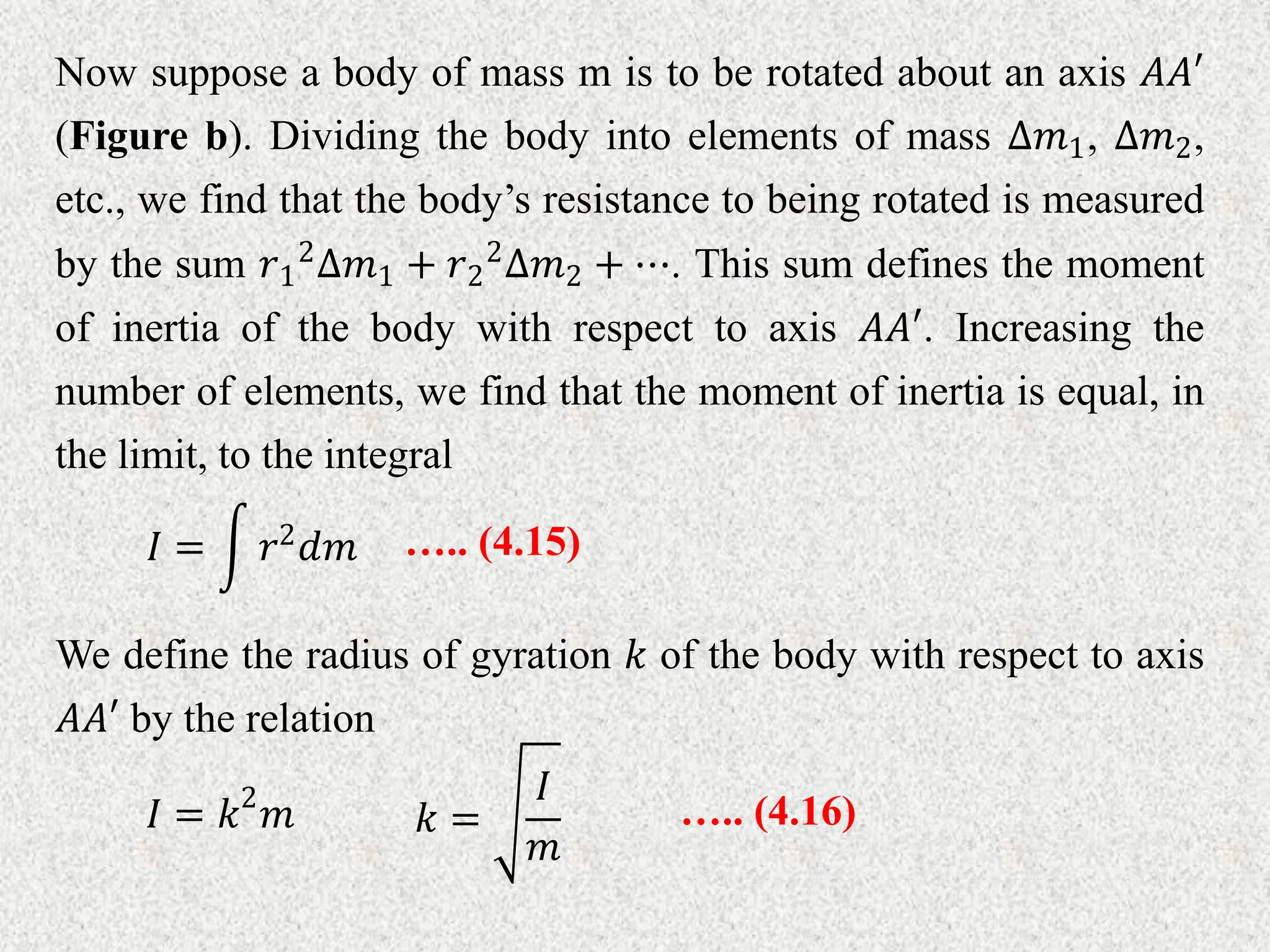 Now suppose a body of mass m is to be rotated about an axis 𝐴𝐴′
(Figure b). Dividing the body into elements of mass ∆𝑚1, ∆𝑚2,
etc., we find that the body’s resistance to being rotated is measured
by the sum 𝑟1
2
∆𝑚1 + 𝑟2
2
∆𝑚2 + ⋯. This sum defines the moment
of inertia of the body with respect to axis 𝐴𝐴′. Increasing the
number of elements, we find that the moment of inertia is equal, in
the limit, to the integral
….. (4.15)
𝐼 = 𝑟2𝑑𝑚
We define the radius of gyration 𝑘 of the body with respect to axis
𝐴𝐴′ by the relation
𝐼 = 𝑘2
𝑚 ….. (4.16)
𝑘 =
𝐼
𝑚
 