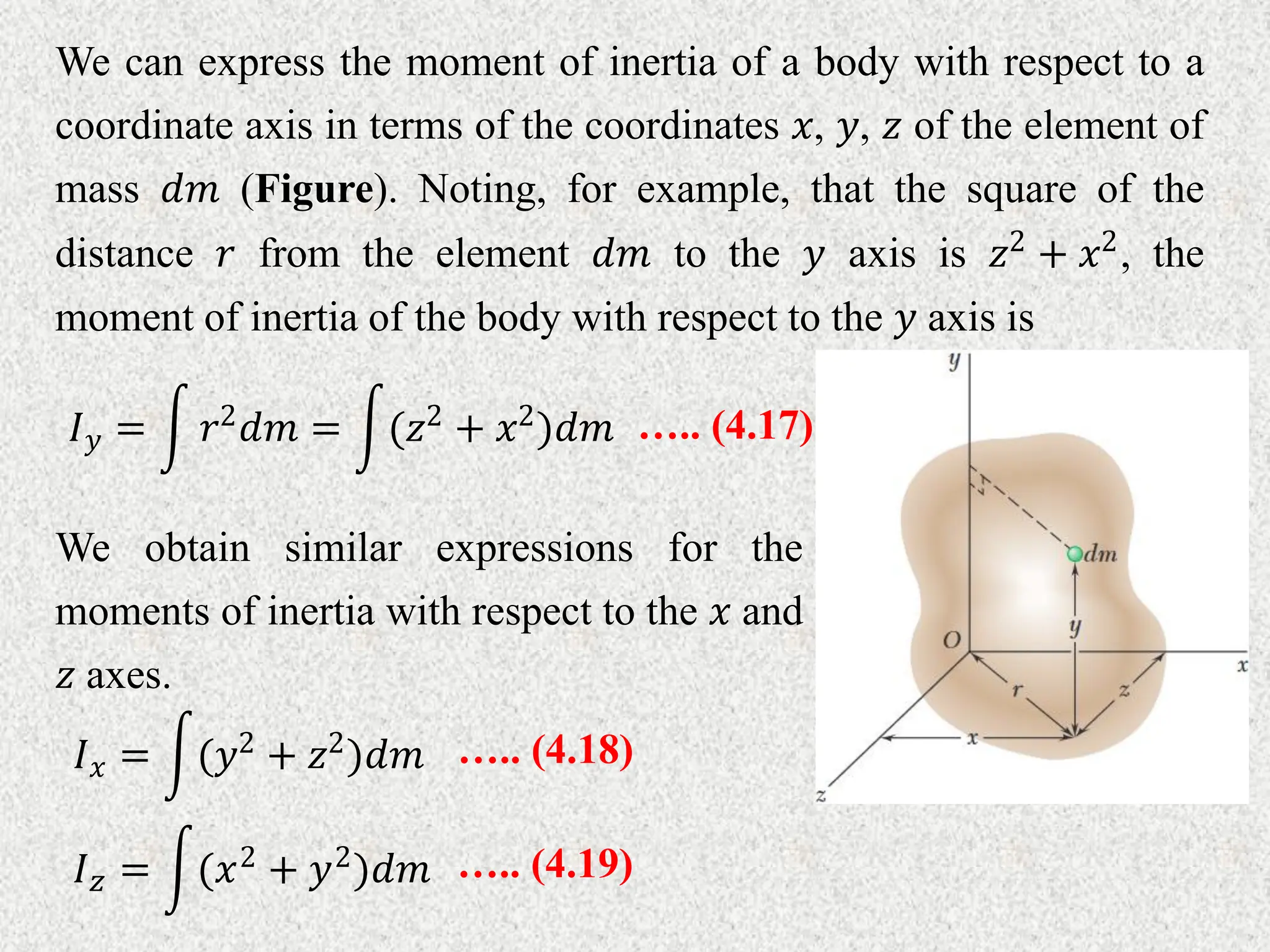 We can express the moment of inertia of a body with respect to a
coordinate axis in terms of the coordinates 𝑥, 𝑦, 𝑧 of the element of
mass 𝑑𝑚 (Figure). Noting, for example, that the square of the
distance 𝑟 from the element 𝑑𝑚 to the 𝑦 axis is 𝑧2
+ 𝑥2
, the
moment of inertia of the body with respect to the 𝑦 axis is
….. (4.17)
𝐼𝑦 = 𝑟2𝑑𝑚 = (𝑧2 + 𝑥2)𝑑𝑚
We obtain similar expressions for the
moments of inertia with respect to the 𝑥 and
𝑧 axes.
….. (4.18)
𝐼𝑥 = (𝑦2 + 𝑧2)𝑑𝑚
….. (4.19)
𝐼𝑧 = (𝑥2 + 𝑦2)𝑑𝑚
 