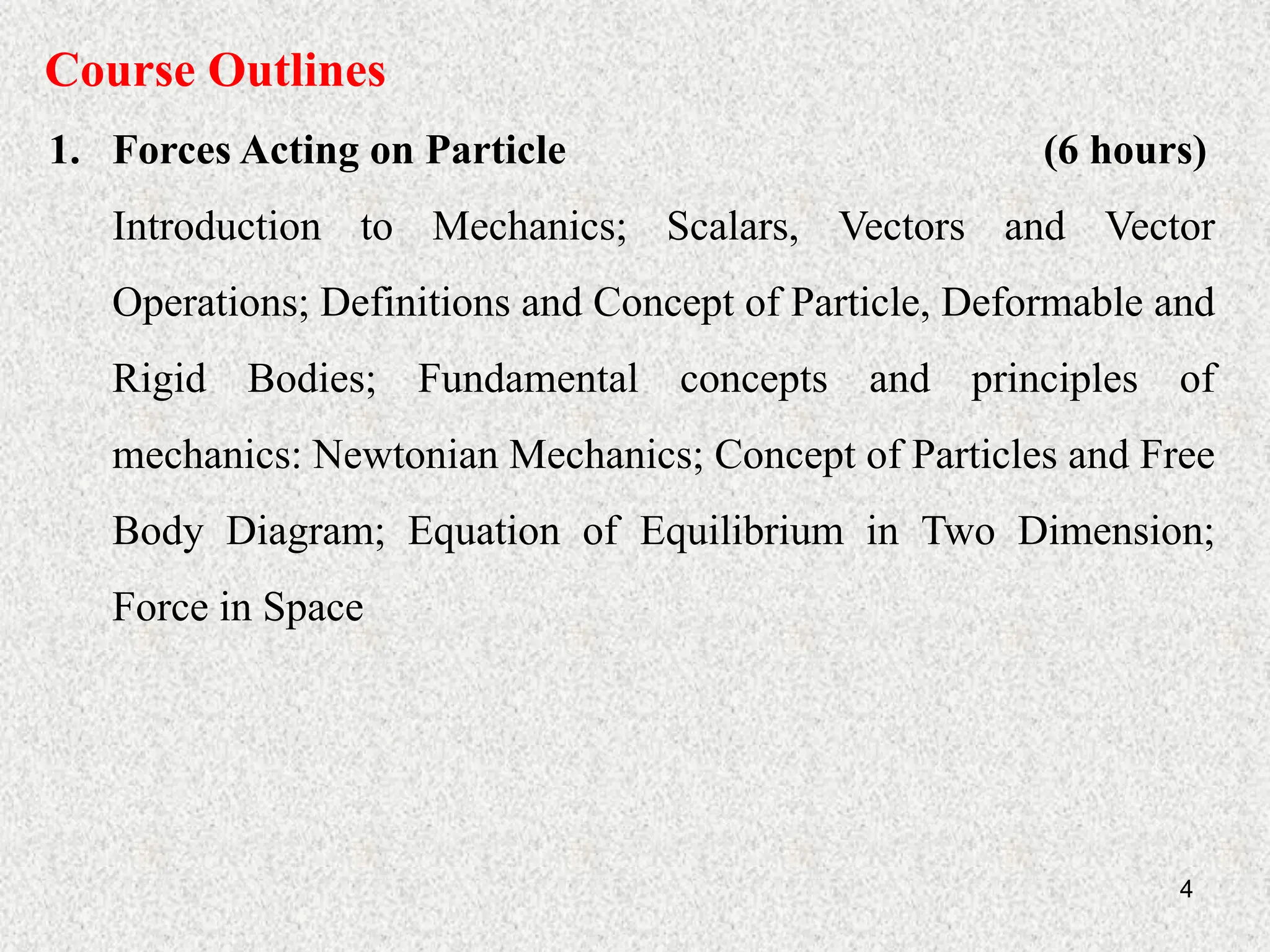 4
Course Outlines
1. Forces Acting on Particle (6 hours)
Introduction to Mechanics; Scalars, Vectors and Vector
Operations; Definitions and Concept of Particle, Deformable and
Rigid Bodies; Fundamental concepts and principles of
mechanics: Newtonian Mechanics; Concept of Particles and Free
Body Diagram; Equation of Equilibrium in Two Dimension;
Force in Space
 