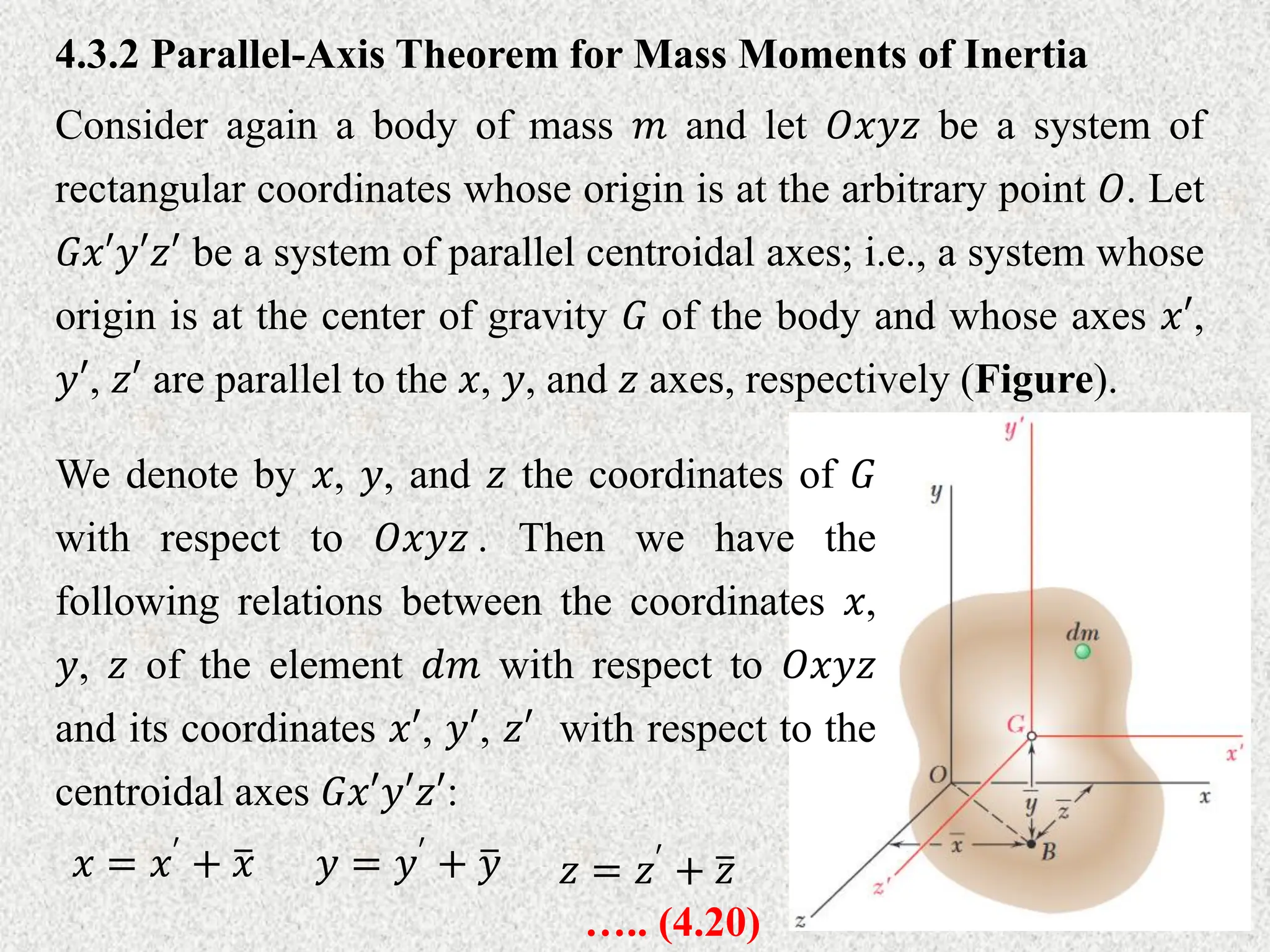 Consider again a body of mass 𝑚 and let 𝑂𝑥𝑦𝑧 be a system of
rectangular coordinates whose origin is at the arbitrary point 𝑂. Let
𝐺𝑥′𝑦′𝑧′ be a system of parallel centroidal axes; i.e., a system whose
origin is at the center of gravity 𝐺 of the body and whose axes 𝑥′,
𝑦′, 𝑧′ are parallel to the 𝑥, 𝑦, and 𝑧 axes, respectively (Figure).
4.3.2 Parallel-Axis Theorem for Mass Moments of Inertia
We denote by 𝑥, 𝑦, and 𝑧 the coordinates of 𝐺
with respect to 𝑂𝑥𝑦𝑧 . Then we have the
following relations between the coordinates 𝑥,
𝑦, 𝑧 of the element 𝑑𝑚 with respect to 𝑂𝑥𝑦𝑧
and its coordinates 𝑥′, 𝑦′, 𝑧′ with respect to the
centroidal axes 𝐺𝑥′𝑦′𝑧′:
𝑥 = 𝑥′ + 𝑥 𝑦 = 𝑦′ + 𝑦 𝑧 = 𝑧′ + 𝑧
….. (4.20)
 