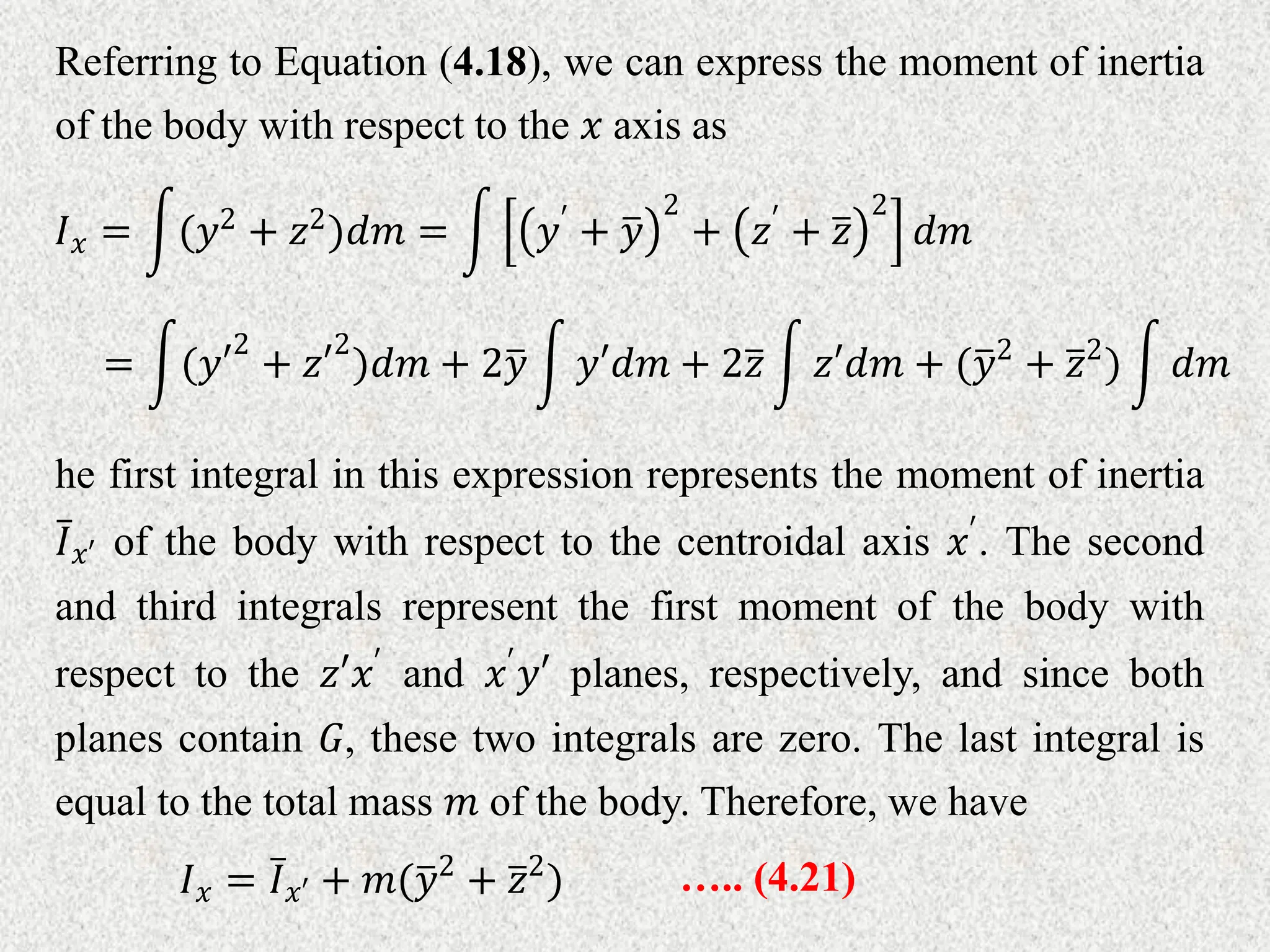Referring to Equation (4.18), we can express the moment of inertia
of the body with respect to the 𝑥 axis as
𝐼𝑥 = (𝑦2
+ 𝑧2
)𝑑𝑚 = 𝑦′
+ 𝑦
2
+ 𝑧′
+ 𝑧
2
𝑑𝑚
= (𝑦′
2
+ 𝑧′
2
)𝑑𝑚 + 2𝑦 𝑦′𝑑𝑚 + 2𝑧 𝑧′𝑑𝑚 + (𝑦2
+ 𝑧2
) 𝑑𝑚
he first integral in this expression represents the moment of inertia
𝐼𝑥′ of the body with respect to the centroidal axis 𝑥′. The second
and third integrals represent the first moment of the body with
respect to the 𝑧′𝑥′ and 𝑥′𝑦′ planes, respectively, and since both
planes contain 𝐺, these two integrals are zero. The last integral is
equal to the total mass 𝑚 of the body. Therefore, we have
….. (4.21)
𝐼𝑥 = 𝐼𝑥′ + 𝑚(𝑦2
+ 𝑧2
)
 