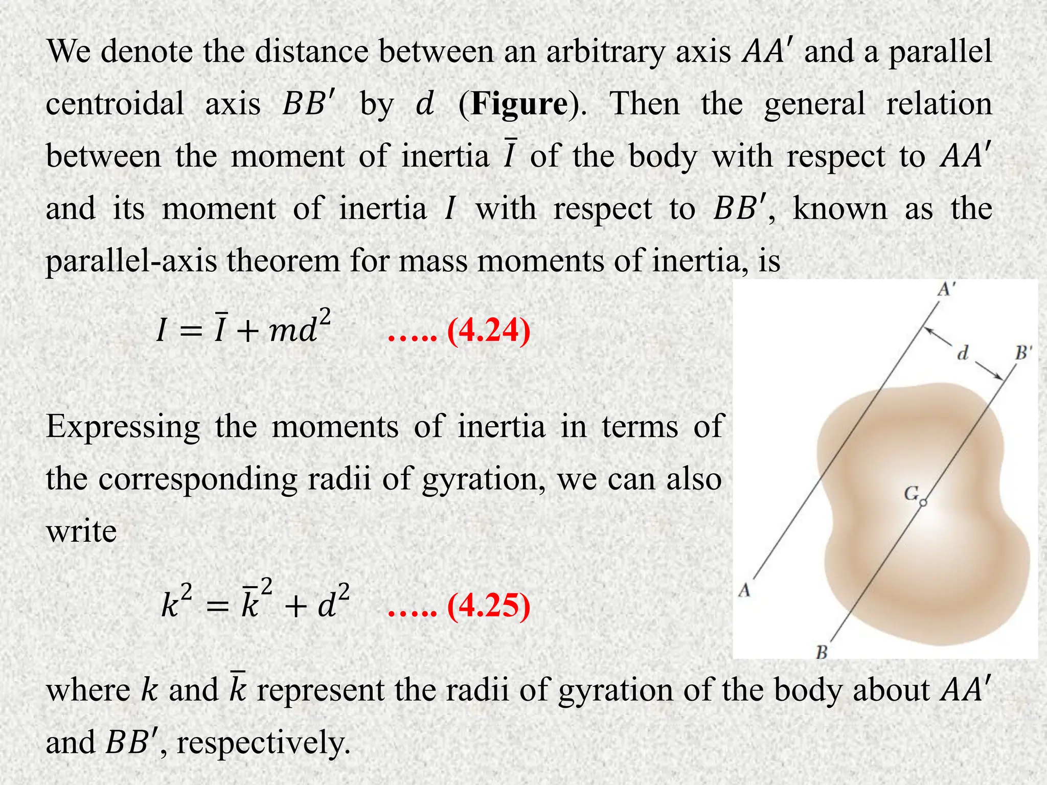 We denote the distance between an arbitrary axis 𝐴𝐴′ and a parallel
centroidal axis 𝐵𝐵′ by 𝑑 (Figure). Then the general relation
between the moment of inertia 𝐼 of the body with respect to 𝐴𝐴′
and its moment of inertia 𝐼 with respect to 𝐵𝐵′, known as the
parallel-axis theorem for mass moments of inertia, is
….. (4.24)
𝐼 = 𝐼 + 𝑚𝑑2
Expressing the moments of inertia in terms of
the corresponding radii of gyration, we can also
write
….. (4.25)
𝑘2
= 𝑘
2
+ 𝑑2
where 𝑘 and 𝑘 represent the radii of gyration of the body about 𝐴𝐴′
and 𝐵𝐵′, respectively.
 