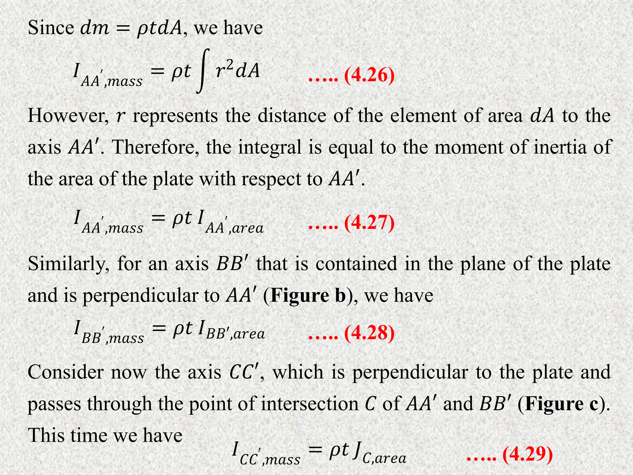 Since 𝑑𝑚 = 𝜌𝑡𝑑𝐴, we have
….. (4.26)
𝐼𝐴𝐴′
,𝑚𝑎𝑠𝑠
= 𝜌𝑡 𝑟2𝑑𝐴
However, 𝑟 represents the distance of the element of area 𝑑𝐴 to the
axis 𝐴𝐴′. Therefore, the integral is equal to the moment of inertia of
the area of the plate with respect to 𝐴𝐴′.
….. (4.27)
𝐼𝐴𝐴′
,𝑚𝑎𝑠𝑠
= 𝜌𝑡 𝐼𝐴𝐴′
,𝑎𝑟𝑒𝑎
Similarly, for an axis 𝐵𝐵′ that is contained in the plane of the plate
and is perpendicular to 𝐴𝐴′ (Figure b), we have
….. (4.28)
𝐼𝐵𝐵′
,𝑚𝑎𝑠𝑠
= 𝜌𝑡 𝐼𝐵𝐵′,𝑎𝑟𝑒𝑎
Consider now the axis 𝐶𝐶′, which is perpendicular to the plate and
passes through the point of intersection 𝐶 of 𝐴𝐴′ and 𝐵𝐵′ (Figure c).
This time we have
….. (4.29)
𝐼𝐶𝐶′
,𝑚𝑎𝑠𝑠
= 𝜌𝑡 𝐽𝐶,𝑎𝑟𝑒𝑎
 