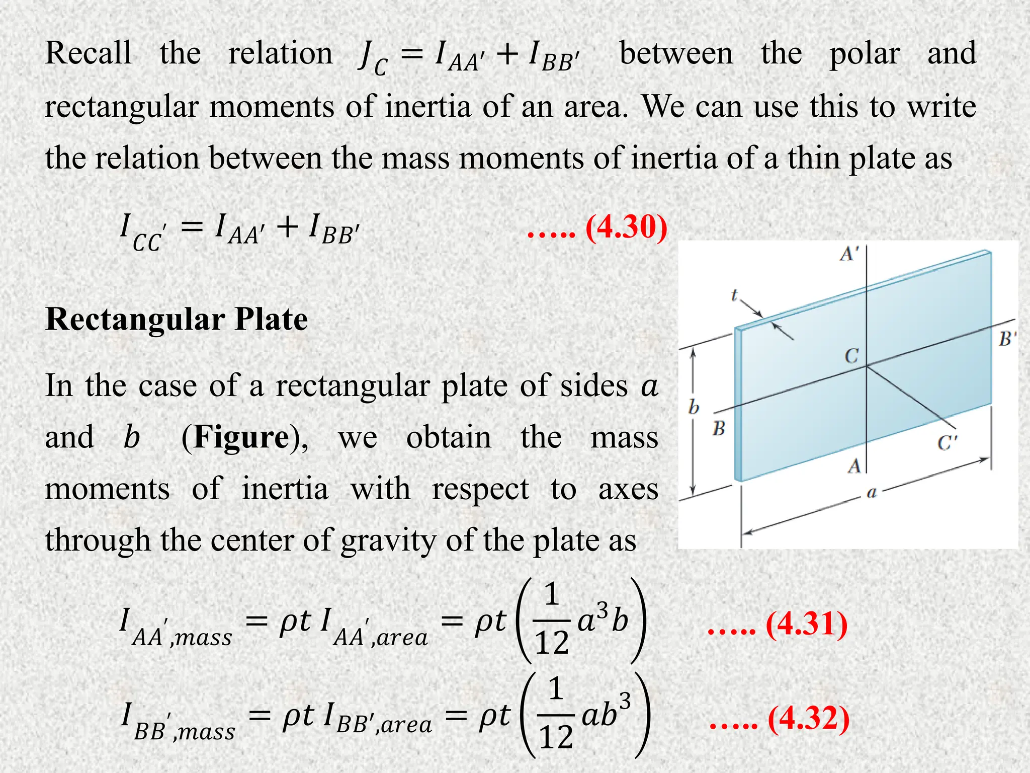 Recall the relation 𝐽𝐶 = 𝐼𝐴𝐴′ + 𝐼𝐵𝐵′ between the polar and
rectangular moments of inertia of an area. We can use this to write
the relation between the mass moments of inertia of a thin plate as
….. (4.30)
𝐼𝐶𝐶′ = 𝐼𝐴𝐴′ + 𝐼𝐵𝐵′
Rectangular Plate
In the case of a rectangular plate of sides 𝑎
and 𝑏 (Figure), we obtain the mass
moments of inertia with respect to axes
through the center of gravity of the plate as
….. (4.31)
𝐼𝐴𝐴′
,𝑚𝑎𝑠𝑠
= 𝜌𝑡 𝐼𝐴𝐴′
,𝑎𝑟𝑒𝑎
= 𝜌𝑡
1
12
𝑎3𝑏
….. (4.32)
𝐼𝐵𝐵′
,𝑚𝑎𝑠𝑠
= 𝜌𝑡 𝐼𝐵𝐵′,𝑎𝑟𝑒𝑎 = 𝜌𝑡
1
12
𝑎𝑏3
 